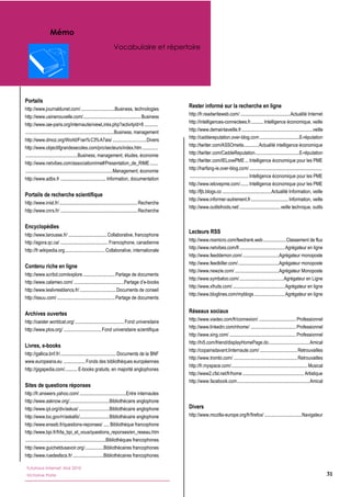 Mémo
                                                                    Vocabulaire et répertoire




Portails
http://www.journaldunet.com/  ..............................Business,  technologies  
                                                                                                            Rester informé sur la recherche en ligne
                                                                                                            http://fr.readwriteweb.com/  ............................................   ctualité  Internet  
                                                                                                                                                                                          A
http://www.usinenouvelle.com/...................................................  Business  
                                                                                                            http://intelligences-­connectees.fr...........  Intelligence  économique,  veille  
http://www.iae-­paris.org/internautie/viewLinks.php?activityId=8  ............    
  ..............................................................................  Business,  management     http://www.demainlaveille.fr  ...............................................................veille  
                                                                                                            http://caddereputation.over-­blog.com  ...................................E-­réputation  
http://www.dmoz.org/World/Fran%C3%A7ais/  ..............................   ivers                  D
                                                                                                            http://twitter.com/ASSOmetis.............  Actualité  intelligence  économique  
http://www.objectifgrandesecoles.com/pro/secteurs/index.htm  .............                      .
  ..............................................   usiness,  management,  études,  économie  
                                                B                                                           http://twitter.com/CaddeReputation.......................................E-­réputation  
                                                                                                            http://twitter.com/IELovePME  ...  Intelligence  économique  pour  les  PME  
http://www.netvibes.com/associationrime#Presentation_de_RIME  .......    
                                                                                                            http://harfang-­ie.over-­blog.com/  ................................................................    
  .............................................................................   anagement,  économie  
                                                                               M
                                                                                                              ....................................................  Intelligence  économique  pour  les  PME  
http://www.adbs.fr  ........................................  Information,  documentation  
                                                                                                            http://www.ielovepme.com/  ......  Intelligence  économique  pour  les  PME  
                                                                                                                                                           .
                                                                                                            http://fjb.blogs.co  ...........................................  Actualité  Information,  veille  
Portails de recherche scientifique
                                                                                                            http://www.informer-­autrement.fr  ................................  Information,  veille  
                                                                                                                                                                     .
http://www.inist.fr/  .....................................................................  Recherche  
                                                                                                            http://www.outilsfroids.net/  ....................................  veille  technique,  outils  
http://www.cnrs.fr/  ....................................................................  Recherche  
  
                                                                                                              
Encyclopédies
http://www.larousse.fr/  ..................................  Collaborative,  francophone  
                                                                                                            Lecteurs RSS
http://agora.qc.ca/  ..........................................  Francophone,  canadienne                   http://www.rssmicro.com/feedrank.web  ....................  Classement  de  flux  
                                                                                                            http://www.netvibes.com/fr........................................  Agrégateur  en  ligne  
http://fr.wikipedia.org  ...................................  Collaborative,  internationale  
                                                                                                            http://www.feeddemon.com/  ................................Agrégateur  monoposte  
  
                                                                                                            http://www.feedkiller.com/  ....................................Agrégateur  monoposte  
Contenu riche en ligne
                                                                                                            http://www.newzie.com/  .......................................Agrégateur  Monoposte  
http://www.scribd.com/explore  ............................  Partage  de  documents  
                                                                                                            http://www.symbaloo.com/  .......................................  Agrégateur  en  Ligne  
http://www.calameo.com/  ............................................                    -­books  
                                                                                                            http://www.xfruits.com/  ..............................................  Agrégateur  en  ligne  
http://www.leslivresblancs.fr/  ................................  Documents  de  conseil  
                                                                                                            http://www.bloglines.com/myblogs  ...........................  Agrégateur  en  ligne  
http://issuu.com/  ...................................................  Partage  de  documents  
  
Archives ouvertes                                                                                           Réseaux sociaux
http://oaister.worldcat.org/  ...........................................  Fond  universitaire              http://www.viadeo.com/fr/connexion/  .................................  Professionnel  
                                                                                                            http://www.linkedin.com/nhome/  ........................................  Professionnel  
http://www.plos.org/  .................................  Fond  universitaire  scientifique  
                                                                                                            http://www.xing.com/  ...........................................................  Professionnel  
  
                                                                                                            http://hi5.com/friend/displayHomePage.do....................................  Amical  
Livres, e-­books
                                                                                                            http://copainsdavant.linternaute.com/  .................................  Retrouvailles  
http://gallica.bnf.fr/  .................................................  Documents  de  la  BNF  
                                                                                                            http://www.trombi.com/  ........................................................  Retrouvailles  
www.europeana.eu    ...................  Fonds  des  bibliothèques  européennes  
                                                                                                            http://fr.myspace.com/  ..................................................................  Musical  
                                                                                                                                    .
http://gigapedia.com/...........  E-­books  gratuits,  en  majorité  anglophones  
                                                                                                            http://www2.cfsl.net/fr/home  ......................................................  Artistique  
  
                                                                                                            http://www.facebook.com  ...............................................................  Amical  
                                                                                                                                         .
Sites de questions réponses
http://fr.answers.yahoo.com/  .........................................Entre  internautes  
http://www.asknow.org/...................................  Bibliothécaire  anglophone  
http://www.ipl.org/div/askus/  ...........................  Bibliothécaire  anglophone                      Divers
http://www.loc.gov/rr/askalib/..........................  Bibliothécaire  anglophone                        http://www.mozilla-­europe.org/fr/firefox/  .................................  Navigateur  
http://www.enssib.fr/questions-­reponses/  .....  Bibliothèque  francophone                                   
http://www.bpi.fr/fr/la_bpi_et_vous/questions_reponses/en_reseau.htm  
  .......................................................................Bibliothèques  francophones  
http://www.guichetdusavoir.org/  ................   ibliothécaires  francophones  
                                                                       B
http://www.ruedesfacs.fr/  ...........................   ibliothécaires  francophones  
                                                                       B
  
   Tutoriaux Internet, Mai 2010
  
   Victorine Porte                                                                                                                                                                                                     31
  
  
  
 