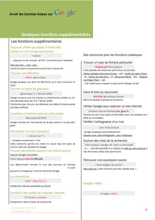 Avoir les bonnes bases sur




            Quelques fonctions supplémentaires
Les fonctions supplémentaires
Toujours utiliser au moins
Utiliser un mot et ses synonymes
                         ~voiture                                     Des raccourcis pour les fonctions classiques
~ : Appuyer sur les touches
                                                                      Trouver un type de fichiers particulier
Aller plus loin : ~mot mot :
                                                                                   filetype:pdf fibre optique
recherche parmi les synonymes sauf celui mentionné.
                                                                      Il est possible de rechercher parmi tous ces formats :
Trouver une définition                                                Adobe portable document format : .pdf ;; feuille de calcul Excel :
                define: genomique                                     .xls ;; fichier de texte brut : .rtf ;; Document Word : .doc ;; diapora-
                                                                      ma Power Point : .ppt.
                                                                         Ne mettre aucun espace ni point entre filetype: et pdf.
sujet.
Donner un ordre de grandeur
          génomique 3..
                                                                      Dans le titre du document
                                                                                 allintitle: génomique bovine
tant déroulés entre les 3 et 7 février 2009.                          Affine le résultat et précise la recherche.
Fonctionne pour les prix, les distances, les dates et toutes autres
données chiffrées.                                                    Utiliser Google pour explorer un site internet
                                                                           Création auto-entreprise site:.gouv.fr
Localiser un service selon le code postal                             Fonctionne pour tous types de sites Web, avec une adresse com-
                 Menuiserie 87000                                     plète ou incomplète.
Google recense les menuiseries de la plus proche à la plus éloi-
gnée.
                                                                                       jeux multi joueurs
Remplacer un mot manquant.                                            Google proposera automatiquement :
                  « silicium de *                                     Essayez avec cette orthographe : jeux multijoueur

* remplace exactement 1 mot.                                          Exclure des mots de la recherche
Cette recherche permet de mettre en avant tous les types de             fibre optique -orange -sfr -free -numericable
silicium dans les résultats de Google.
                                                                       Le « -                                  collé au mot à exclure. Il
                                                                      doit être aussi utilisé avec parcimonie.
depuis Google actualités.  
Fibre optique source:Monde                                            Retrouver une expression exacte
Les déterminants formant le nom des journaux en français                           « technologies de pointe »
                                                ne sont               Aller plus loin : cette fonction peut être utilisée avec *.


La calculatrice
                (344*748)/222+3
                                                                      Google météo


Convertir des unités de mesures, devises                                                Limoges
               37 Euros en Dollars
Simplement, dans la barre de recherches.

 Tutoriaux Internet, Mai 2010
 Victorine Porte, 2010
                                                                                                                                           5
 