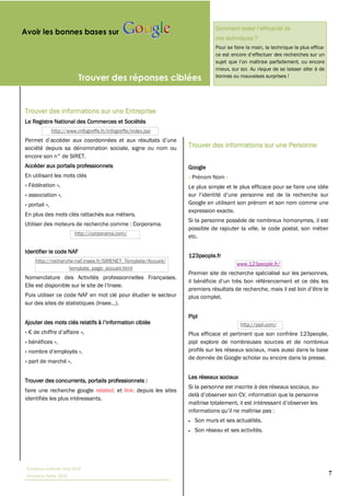 Avoir les bonnes bases sur
                                                                           ces techniques ?
                                                                           Pour se faire la main, la technique la plus effica-



                                                                           mieux, sur soi. Au risque de se laisser aller à de
                           Trouver des réponses ciblées                    bonnes ou mauvaises surprises !




Trouver des informations sur une Entreprise
Le Registre National des Commerces et Sociétés
               http://www.infogreffe.fr/infogreffe/index.jsp


société depuis sa dénomination sociale, signe ou nom ou         Trouver des informations sur une Personne
encore son n° de SIRET.
Accéder aux portails professionnels                             Google
En utilisant les mots clés                                      « Prénom Nom »
« Fédération »,                                                 Le plus simple et le plus efficace pour se faire une idée
« association »,
« portail »,                                                    Google en utilisant son prénom et son nom comme une
                                                                expression exacte.
En plus des mots clés rattachés aux métiers.
                                                                Si la personne possède de nombreux homonymes, il est
Utiliser des moteurs de recherche comme : Corporama.
                                                                possible de rajouter la ville, le code postal, son métier
                         http://corporama.com/
                                                                etc.

Identifier le code NAF
                                                                123people.fr
     http://recherche-naf.insee.fr/SIRENET_Template/Accueil/
                                                                                    www.123people.fr/
                    template_page_accueil.html
                                                                Premier site de recherche spécialisé sur les personnes,
Nomenclature des Activités professionnelles Françaises.

Puis utiliser ce code NAF en mot clé pour étudier le secteur    plus complet.


                                                                Pipl
                                                                                      http://pipl.com/
«                            »,                                 Plus efficace et pertinent que son confrère 123people,
« bénéfices »,                                                  pipl explore de nombreuses sources et de nombreux
«                           »,                                  profils sur les réseaux sociaux, mais aussi dans la base
                                                                de donnée de Google scholar ou encore dans la presse.
« part de marché »,

                                                                Les réseaux sociaux
Trouver des concurrents, portails professionnels :
                                                                Si la personne est inscrite à des réseaux sociaux, au-
faire une recherche google related: et link: depuis les sites
identifiés les plus intéressants.


                                                                  Son murs et ses actualités.
                                                                  Son réseau et ses activités.




 Tutoriaux Internet, Mai 2010
 Victorine Porte, 2010
                                                                                                                                 7
 