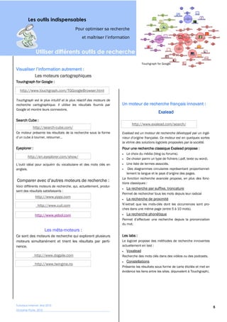 Les outils indispensables
                                        Pour optimiser sa recherche




               Utiliser différents outils de recherche
                                                                                  Touchgraph for Google



               Les moteurs cartographiques
Touchgraph for Google :

   http://www.touchgraph.com/TGGoogleBrowser.html

Touchgraph est le plus intuitif et le plus réactif des moteurs de
recherche cartographique. Il utilise les résultats fournis par      Un moteur de recherche français innovant :
Google et montre leurs connexions.
                                                                                              Exalead
Search Cube :
                                                                           http://www.exalead.com/search/
             http://search-cube.com/
Ce moteur présente les résultats de la recherche sous la forme      Exalead est un moteur de recherche développé par un ingé-

                                                                    la vitrine des solutions logiciels proposées par la société.
Eyeplorer :                                                         Pour une recherche classique Exalead propose :
                                                                       Le choix du média (blog ou forums).
           http://en.eyeplorer.com/show/                               De choisir parmi un type de fichiers (.pdf, texte ou word).
                                                                       Une liste de termes associés.
anglais.

                                                                    La fonction recherche avancée propose, en plus des fonc-
                                                                    tions classiques :
Voici différents moteurs de recherche, qui, actuellement, produi-
                                                                       La recherche par suffixe, troncature
sent des résultats satisfaisants :
                                                                    Permet de rechercher tous les mots depuis leur radical
               http://www.yippy.com
                                                                       La recherche de proximité
                 http://www.cuil.com                                                    -clés dont les occurrences sont pro-
                                                                    ches dans une même page (entre 5 à 10 mots).
               http://www.yebol.com                                    La recherche phonétique

                                                                    du mot.
                        Les méta-moteurs :
Ce sont des moteurs de recherche qui explorent plusieurs            Les labs :
moteurs simultanément et trient les résultats par perti-            Le logiciel propose des méthodes de recherche innovantes
nence.                                                              actuellement en test :
                                                                       Voxalead
              http://www.dogpile.com                                Recherche des mots clés dans des vidéos ou des podcasts.
                                                                       Constellations
               http://www.twingine.no
                                                                    Présente les résultats sous forme de carte étoilée et met en
                                                                    évidence les liens entre les sites. (équivalent à Touchgraph).




Tutoriaux Internet, Mai 2010
                                                                                                                                     8
Victorine Porte, 2010
 