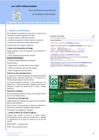 Les outils indispensables
                                   Pour optimiser sa recherche




Effectuer  une  recherche  dans  un  autre  pays  


1-


  Elargir sa requête, modifier les mots clés


  Explorer des bases de données professionnelles.
Rechercher en langue originale

Google propose un outil de traduction de la recherche en
trois temps :


Exportation bois Pologne
  Indiquer la langue spécifique des résultats
Polonais, Russe
  Google traduit la requête dans les deux langues
  Effectue la recherche dans ces deux langues
  Affiche la page des résultats traduite.
Traduire un site automatiquement
En cliquant sur les liens hypertextes de la page des résultats

français des principaux contenus en texte.
Il est aussi possible de traduire un site directement en
cliquant sur : « traduire cette page ». Google permet aussi la

traduction.
Recherche multilingue

pour tirer son épingle du jeu.
  Se rendre sur le Google local
Google adapte ses réponses par rapport à votre localisation
grâce à votre adresse ip.
Pour le forcer à ne pas prendre en compte ce paramètre il
faut donc se connecter au Google du pays concerné.
Par exemple : www.google.pl/ (Pologne)
  Utiliser le Moteur de recherche régional
Certains pays comme la Chine et la Corée utilisent


marché.
Baidu (chine) : www.baidu.com
Corée : http://www.naver.com/


Tutoriaux Internet, Mai 2010
                                                                 9
Victorine Porte, 2010
 