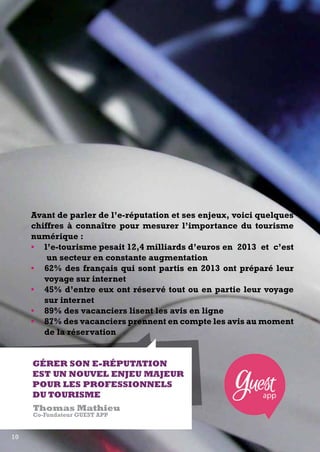 Avant de parler de l’e-réputation et ses enjeux, voici quelques 
chiffres à connaître pour mesurer l’importance du tourisme 
numérique : 
• l’e-tourisme pesait 12,4 milliards d’euros en 2013 et c’est 
un secteur en constante augmentation 
• 62% des français qui sont partis en 2013 ont préparé leur 
voyage sur internet 
• 45% d’entre eux ont réservé tout ou en partie leur voyage 
sur internet 
• 89% des vacanciers lisent les avis en ligne 
• 87% des vacanciers prennent en compte les avis au moment 
de la réservation 
Gérer son e-réputation 
est un nouvel enjeu majeur 
pour les professionnels 
du tourisme 
Thomas Mathieu 
Co-Fondateur Guest App 
10 
 