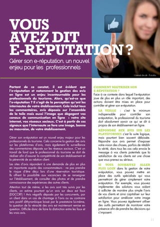 Vous 
avez dit 
e-réputation ? 
Gérer son e-réputation, un nouvel 
enjeu pour les professionnels 
Partant de ce constat, il est évident que 
l’e‑réputation et notamment la gestion des avis 
en ligne est un enjeu incontournable pour les 
professionnels du tourisme. Alors, qu’est-ce que 
l’e‑réputation ? Il s’agit de la perception qu’ont les 
internautes de votre établissement. Cela inclut tous 
les commentaires, avis déposés sur l’ensemble 
de la toile mais aussi l’image que dégagent vos 
canaux de communication en ligne : votre site 
internet, vos réseaux sociaux. C’est à partir de ces 
signaux que l’internaute se fera une image, bonne 
ou mauvaise, de votre établissement. 
Gérer son e-réputation est un nouvel enjeu majeur pour les 
professionnels du tourisme. Cela concerne la gestion des avis 
sur les plateformes d’avis, mais également la surveillance 
des commentaires déposés sur les réseaux sociaux. C’est un 
travail de fond que le professionnel du tourisme se doit de 
réaliser afin d’assurer la compétitivité de son établissement et 
la pérennité de sa relation client. 
Les sites d’avis répondent à une demande de plus en plus 
en importante auprès des consommateurs : ne pas prendre 
le risque d’être déçu lors d’une réservation touristique. 
Ils offrent la possibilité aux vacanciers de se renseigner 
sur l’établissement, de consulter des photos et de prendre 
connaissance des expériences des autres clients. 
Attention tout de même, si les avis sont très suivis par les 
clients, on estime pourtant qu’un avis sur deux est faux 
(DGCCRF) ! Avis négatifs déposés par les concurrents, par 
un client dans un cas de chantage à l’avis ou au contraire 
avis positif dithyrambique laissé par le prestataire lui-même, 
la question de la véracité des avis est maintenant remise en 
question. Difficile donc de faire la distinction entre les faux et 
les vrais avis. 
Comment maitriser son 
e-réputation ? 
Face à ce contexte dans lequel l’e-réputation 
joue de plus en plus un rôle important, des 
actions doivent être mises en place pour 
contrôler et gérer son e-réputation. 
La veille : c’est le minimum 
indispensable pour contrôler son 
e-réputation, le professionnel du tourisme 
doit absolument savoir ce qui se dit à 
propos de son établissement en ligne. 
Répondre aux avis sur les 
plateformes c’est la suite logique, 
mais pourtant bien souvent délaissée. 
Répondre aux avis permet d’exposer 
votre vision des choses, parfois de rétablir 
la vérité, dans tous les cas cela envoie le 
message à vos clients potentiels que la 
satisfaction de vos clients est une chose 
que vous prenez au sérieux. 
Si vous souhaitez aller 
plus loin dans la gestion de votre 
e-réputation, vous pouvez mettre en 
place des outils spécialisés qui vous 
permettront de gérer simplement votre 
e-réputation. Par exemple, vous pouvez 
implémenter des solutions vous aidant 
à solliciter de manière plus simple l’avis 
de vos clients et ainsi capitaliser sur leur 
satisfaction pour améliorer votre image 
en ligne. Vous pouvez également utiliser 
des outils permettant de monitorer votre 
présence afin de prendre les décisions qui 
s’imposent. 
11 
 
