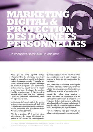 Marketing 
digital & 
protection 
des données 
personnelles 
la confiance serait-elle un vain mot ? 
Alors que le cadre législatif protège 
relativement bien les internautes, ceux-ci sont 
de plus en plus méfiants quant à la divulgation 
de leurs données personnelles. Et l’actualité leur 
donne malheureusement toujours davantage 
de raisons de s’inquiéter. Mais comment les 
professionnels du digital peuvent‑ils rétablir 
la confiance pour développer des relations 
durables et performantes ? À l’occasion de la 
sortie de son nouveau livre blanc “Marketing 
Digital : loi, confiance & performances”, Dolist 
fait le point sur ce sujet. 
La confiance des Français vis-à-vis des services 
en ligne fond comme neige au soleil. Seuls 35 % 
acceptent de communiquer des informations sur 
leur vie personnelle, alors qu’ils étaient encore 
49 % deux ans auparavant. 
Afin de se protéger, 47 % donnent même 
volontairement de fausses informations sur 
Internet et 16 % utilisent des pseudonymes sur 
les réseaux sociaux (1). Des résultats d’autant 
plus paradoxaux que le cadre législatif ne 
cesse de se durcir afin de mieux protéger les 
internautes. 
Alors, cette fameuse confiance après laquelle 
courent les acteurs du marketing digital afin de 
collecter les adresses e-mails et autres données 
qualifiées, ne serait-elle qu’une quête vaine ? 
Par-delà les chiffres pointe toutefois la 
notion rassurante de déontologie que les 
professionnels commencent à considérer, sous 
l’impulsion de leurs fédérations de tutelle et de 
spécialistes de la performance marketing qui, à 
coup de codes de bonnes pratiques et de livres 
blancs, évangélisent peu à peu le secteur. 
Non, l’e-marketing n’est pas synonyme de 
pillage systématique des données personnelles ! 
(1) 3ème édition du baromètre “La confiance des Français dans le numérique” - IDATE pour la CDC et l’ACSEL (juin 2013) 
(2) Livre blanc “Marketing Digital : Loi, confiance & performances” - Dolist (nov. 2013) 
12 
 