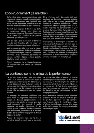 L’opt-in, comment ça marche ? 
De la même façon, les professionnels du web 
intègrent de mieux en mieux le concept d’opt-in, 
ce fameux consentement, sorte de Graal, sans 
lequel rien ne devrait être possible et dont les 
frontières restent encore floues pour beaucoup. 
Pourtant, qu’il s’agisse de BtoB ou de BtoC, 
la transparence prévaut pour obtenir ce 
consentement qui permet d’impliquer l’internaute 
et de prouver son adhésion au programme 
relationnel qu’on lui propose. 
Cela est clair : plus les discours et bénéfices 
exposés sont limpides, plus le retour sur 
investissement des campagnes est satisfaisant. 
Mais comment procéder pour que le contact 
accepte tout simplement de laisser son identité, 
ses coordonnées et plus si affinité ? La réponse 
est simple : il faut commencer par donner les 
siennes. Mentions légales, adresse postale, 
téléphone, e-mail nominatif… 
C’est à l’annonceur de se dévoiler le premier 
s’il souhaite créer une relation de confiance 
pérenne. 
Et ce n’est pas tout ! L’entreprise doit aussi 
expliquer sa démarche : pourquoi souhaite-t- 
elle collecter les données personnelles de 
l’internaute ? Quelle en est la finalité ? Quelles 
informations a-t-elle à partager avec lui ? A 
quelle fréquence les adressera-t-elle ? Qu’il 
s’agisse d’une newsletter, d’un programme de 
fidélisation ou d’un jeu-concours, l’internaute doit 
savoir à qui, et dans quel but, il communique ses 
données. Plus il en sait et plus il aura confiance, 
sans quoi, il ne validera pas le formulaire. 
S’appuyer sur le double opt-in ne constitue pas 
une assurance tout risque en soit, mais c’est un 
excellent procédé pour mesurer et renforcer 
l’intérêt manifesté par l’internaute et d’engager 
immédiatement la relation avec ce dernier. Pour 
cela, il suffit de lui adresser un message de 
confirmation et de lui demander de cliquer sur 
un lien pour valider son inscription (2). 
La confiance comme enjeu de la performance 
Ce qui vaut dans un sens, vaut aussi dans 
l’autre : si le contact a besoin d’en savoir le 
plus possible sur l’entreprise afin d’être rassuré, 
il sera également plus facilement enclin à 
communiquer des informations complémentaires 
qui permettront de lui proposer un contenu 
ou une offre en adéquation avec ses centres 
d’intérêt. 
Du message de bienvenue confirmant son 
entrée dans un programme relationnel à la 
collecte de données complémentaires pour 
comprendre ses attentes et envies (par quel 
canal souhaite-t-il être contacté, à quelle 
fréquence, sur quelles thématiques…?), en 
passant par un processus de désabonnement 
clair et fonctionnel, l’instauration et le maintien 
durable de la confiance se gagnent à chaque 
étape de la relation. 
Au-delà du périmètre tracé par la loi, le 
marketing digital ne peut plus se contenter 
de pousser des offres “à tout va”. Il doit au 
contraire proposer des contenus et des services 
sur mesure, en tenant compte des affinités et 
des centres d’intérêt des internautes. Qu’on ne 
s’y trompe pas : il s’agit là d’un enjeu capital 
pour les marques qui cherchent à optimiser 
les bénéfices et les performances de leurs 
campagnes digitales. 
Faut-il terminer en précisant que les promesses 
avancées doivent être tenues ? Faute de quoi, 
le prochain baromètre sur “La confiance 
des Français dans le numérique” risque 
d’afficher des indicateurs encore à la baisse 
et les performances des campagnes digitales 
décroître petit à petit… 
13 
 