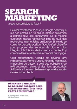 Search 
Marketing 
à quoi ressemblera le futur ? 
Cela fait maintenant 15 ans que Google a débarqué 
sur nos écrans. En 15 ans, le moteur californien 
a détrôné tous ses concurrents sur le marché 
européen jusqu’à représenter plus de 90% des 
recherches internet faites en Europe. Et loin de se 
contenter de cette position, Google s’est diversifié 
pour proposer des services de plus en plus 
intégrés, à la fois sur desktop et sur mobile. Et y 
compris dans le secteur très convoité du voyage. 
Côté professionnel, Google est devenu l’ami 
indispensable, même si un peu forcé, du marketeur. 
Impossible de passer à côté des obligations de 
référencement naturel et des liens sponsorisés 
AdWords si l’on veut réellement apparaître auprès 
de ses futurs clients. 
Dépenser 9 millions 
de dollars par jour pour 
son marketing, êtes-vous 
prêts à faire face ? 
François Houste 
LSF Interactive 
16 
 