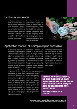 © Marc Ollivier 
La ligne éditoriale est 
particulièrement soignée afin 
d’offrir un double niveau de 
lecture aux participants : les plus 
jeunes apprécieront les traits 
de caractère bien trempés des 
différents personnages tandis 
que leurs aînés seront sensibles 
aux éléments de patrimoine ou 
d’histoire distillés dans le parcours, 
sans rester insensibles au second 
degré des personnages. 
www.tresorsdehautebretagne.fr 
Les plus jeunes sont quant à eux 
séduits par l’aspect chasse aux 
trésors du dispositif ; des indices à 
relever, des énigmes à résoudre, 
et un contenant constituant le 
final du parcours dans lequel 
ils pourront collecter le précieux 
personnage matérialisé par 
un badge. 7 personnages à 
collectionner, soit 7 raisons (à 
minima) de sortir en famille ! 
Le geocaching impliquant la 
manipulation – parfois fastidieuse 
– de coordonnées GPS, le CDT et 
l’agence Proximit ont décidé de 
réaliser une application mobile 
dédiée à l’opération. L’utilisation 
de smartphone au détriment de 
GPS de randonnées traditionnels, 
permet par ailleurs une meilleure 
maîtrise de la chaîne de création 
de valeur de l’opération. 
Depuis son mobile (iPhone 
ou Androïd), le joueur peut 
immédiatement se lancer dans 
l’aventure en sélectionnant un 
parcours selon son emplacement 
géographique ou une thématique 
de son choix. Chaque étape du 
parcours est scénarisée et fait 
l’objet d’un jalon sur la carte si 
bien que le joueur ne peut plus se 
perdre ou oublier une étape. Ses 
réponses sont saisies au fur et à 
mesure de son avancée dans sa 
quête et les coordonnées finales 
sont vérifiées en temps réel. 
L’expérience utilisateur est 
optimale. En fin de parcours, 
lorsqu’il a trouvé le contenant, 
le joueur peut flasher un QR 
code dissimulé dans la boîte 
afin d’authentifier sa découverte. 
Il débloquera alors un coupon 
promotionnel à faire valoir 
chez l’un des 30 partenaires de 
l’opération, coupon également 
accessible depuis l’application 
mobile. 
Près de 2300 téléchargements 
de l’application ont été 
enregistrés en quelques 
mois et l’accueil 
des joueurs est très 
positif, en témoigne 
ce commentaire “Tout 
bonnement génial. Plus 
besoin d’imprimer les 
énigmes, plus besoin 
d’utiliser google map, 
super rapide et très bien 
fait. Bravo.” 
Un démarrage très encourageant 
qui laisse présager de belles 
opportunités pour les prochaines 
saisons avec la poursuite du 
storytelling (quête centrale, 
arrivée d’antagonistes…) et la 
mise en place de mécanismes 
de gamification qui viendront 
valoriser la progression du joueur 
dans l’opération. 
La chasse aux trésors 
Application mobile : plus simple et plus accessible 
Grâce au geocaching, 
le CDT réussit le pari 
ambitieux de faire vivre 
une expérience unique 
aux touristes et aux 
habitants ! 
Nicolas Rudelle 
Proximit 
19 
 