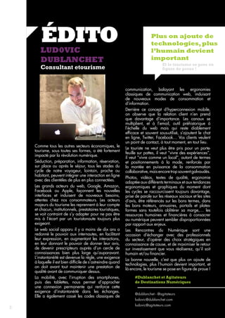 ÉDITO 
LUD0VIC 
DUBLANCHET 
Consultant etourisme 
Plus on ajoute de 
technologies, plus 
l’humain devient 
important 
Et le tourisme se pose en 
figure de proue ! 
#Dublanchet et Agitateurs 
de Destinations Numériques 
@dublanchet - @agitateurs 
ludovic@dublanchet.com 
ludovic@agitateurs.com 
Comme tous les autres secteurs économiques, le 
tourisme, sous toutes ses formes, a été fortement 
impacté par la révolution numérique. 
Séduction, préparation, information, réservation, 
sur place ou après le séjour, tous les stades du 
cycle de notre voyageur, lointain, proche ou 
habitant, peuvent intégrer une interaction en ligne 
avec des clientèles de plus en plus connectées. 
Les grands acteurs du web, Google, Amazon, 
Facebook ou Apple, façonnent les nouvelles 
interfaces et induisent de nouveaux besoins, 
attentes chez nos consommateurs. Les acteurs 
majeurs du tourisme les reprennent à leur compte 
et chacun, institutionnels, prestataires touristiques, 
se voit contraint de s’y adapter pour ne pas être 
mis à l’écart par un touristonaute toujours plus 
exigeant. 
Le web social apparu il y a moins de dix ans a 
redonné le pouvoir aux internautes, en facilitant 
leur expression, en augmentant les interactions, 
en leur donnant le pouvoir de donner leur avis, 
de devenir prescripteurs auprès d’un cercle de 
connaissances bien plus large qu’auparavant. 
L’instantanéité est devenue la règle, une exigence 
à laquelle il est bien difficile de s’astreindre quand 
on doit avant tout maintenir une prestation de 
qualité avant de communiquer dessus. 
La mobilité, avec l’irruption des smartphones, 
puis des tablettes, nous permet d’approcher 
une connexion permanente qui renforce cette 
exigence d’instantanéité dans les échanges. 
Elle a également cassé les codes classiques de 
communication, balayant les ergonomies 
classiques de communication web, induisant 
de nouveaux modes de consommation et 
d’information. 
Derrière ce concept d’hyperconnexion mobile, 
on observe que la relation client n’en prend 
que davantage d’importance. Les canaux se 
multiplient, et à l’email, outil préhistorique à 
l’échelle du web mais qui reste diablement 
efficace et souvent sous-utilisé, s’ajoutent le chat 
en ligne, Twitter, Facebook… Vos clients veulent 
un point de contact, à tout moment, en tout lieu. 
Le touriste ne veut plus être pris pour un porte-feuille 
sur pattes, il veut “vivre des expériences”, 
il veut “vivre comme un local”, autant de termes 
et positionnements à la mode, renforcés par 
la montée en puissance de la consommation 
collaborative, mais encore trop souvent galvaudés. 
Photos, vidéos, textes de qualité, ergonomie 
adaptée aux différents terminaux et aux tendances 
ergonomiques et graphiques du moment dont 
les cycles se raccourcissent toujours davantage, 
prise de parole sur les réseaux sociaux et les sites 
d’avis, être référencés sur les bons termes, dans 
les bons moteurs, annuaires, portails et plates-formes 
sans toutefois oblitérer sa marge,… les 
ressources humaines et financières à consacrer 
au numérique peuvent sembler disproportionnées 
par rapport aux enjeux. 
Les Rencontres du Numérique sont une 
occasion d’échanger avec des professionnels 
du secteur, d’opérer des choix stratégiques en 
connaissance de cause, et de maximiser le retour 
sur investissement que vous réaliserez, qu’il soit 
humain et/ou financier. 
La bonne nouvelle, c’est que plus on ajoute de 
technologies, plus l’humain devient important, et 
là encore, le tourisme se pose en figure de proue ! 
2 
 