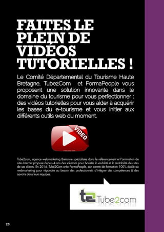 Faites le 
plein de 
vidéos 
tutorielles ! 
Le Comité Départemental du Tourisme Haute 
Bretagne, Tube2Com et FormaPeople vous 
proposent une solution innovante dans le 
domaine du tourisme pour vous perfectionner : 
des vidéos tutorielles pour vous aider à acquérir 
les bases du e-tourisme et vous initier aux 
différents outils web du moment. 
Tube2com, agence webmarketing Bretonne spécialisée dans le référencement et l'animation de 
sites Internet propose depuis 4 ans des solutions pour booster la visibilité et la rentabilité des sites 
de ses clients. En 2014, Tube2Com crée FormaPeople, son centre de formation 100% dédié au 
webmarketing pour répondre au besoin des professionnels d'intégrer des compétences & des 
savoirs dans leurs équipes. 
20 
 