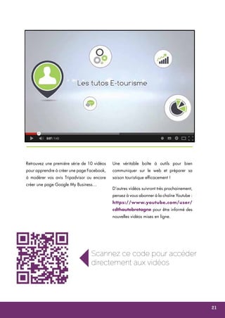 Retrouvez une première série de 10 vidéos 
pour apprendre à créer une page Facebook, 
à modérer vos avis Tripadvisor ou encore 
créer une page Google My Business… 
Une véritable boîte à outils pour bien 
communiquer sur le web et préparer sa 
saison touristique efficacement ! 
D’autres vidéos suivront très prochainement, 
pensez à vous abonner à la chaîne Youtube : 
https://www.youtube.com/user/ 
cdthautebretagne pour être informé des 
nouvelles vidéos mises en ligne. 
Scannez ce code pour accéder 
directement aux vidéos 
21 
 