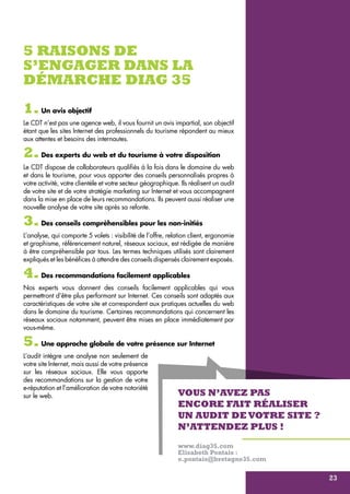 5 raisons de 
s’engager dans la 
démarche Diag 35 
1. Un avis objectif 
Le CDT n’est pas une agence web, il vous fournit un avis impartial, son objectif 
étant que les sites Internet des professionnels du tourisme répondent au mieux 
aux attentes et besoins des internautes. 
2. Des experts du web et du tourisme à votre disposition 
Le CDT dispose de collaborateurs qualifiés à la fois dans le domaine du web 
et dans le tourisme, pour vous apporter des conseils personnalisés propres à 
votre activité, votre clientèle et votre secteur géographique. Ils réalisent un audit 
de votre site et de votre stratégie marketing sur Internet et vous accompagnent 
dans la mise en place de leurs recommandations. Ils peuvent aussi réaliser une 
nouvelle analyse de votre site après sa refonte. 
3. Des conseils compréhensibles pour les non-initiés 
L’analyse, qui comporte 5 volets : visibilité de l’offre, relation client, ergonomie 
et graphisme, référencement naturel, réseaux sociaux, est rédigée de manière 
à être compréhensible par tous. Les termes techniques utilisés sont clairement 
expliqués et les bénéfices à attendre des conseils dispensés clairement exposés. 
4. Des recommandations facilement applicables 
Nos experts vous donnent des conseils facilement applicables qui vous 
permettront d’être plus performant sur Internet. Ces conseils sont adaptés aux 
caractéristiques de votre site et correspondent aux pratiques actuelles du web 
dans le domaine du tourisme. Certaines recommandations qui concernent les 
réseaux sociaux notamment, peuvent être mises en place immédiatement par 
vous-même. 
5. Une approche globale de votre présence sur Internet 
L’audit intègre une analyse non seulement de 
votre site Internet, mais aussi de votre présence 
sur les réseaux sociaux. Elle vous apporte 
des recommandations sur la gestion de votre 
e-réputation et l’amélioration de votre notoriété 
sur le web. 
Vous n’avez pas 
encore fait réaliser 
un audit de votre site ? 
N’attendez plus ! 
www.diag35.com 
Elisabeth Pontais : 
e.pontais@bretagne35.com 
23 
 