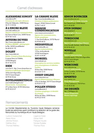 Alexandre Ionoff 
www.alexionoff.fr 
Création de site web à Rennes 
8 Rue de Châteaudun, 35000 Rennes 
06 75 15 20 04 
À l'encre bleue 
www.alencrebleue.com 
Agence conseil en communication 
Rue Pierre et Marie Curie, 56000 Vannes 
02 97 68 14 35 
Auteurs de vues 
http://www.auteursdevues.com 
Frédéric HENRY - photographe 
Le Plec, 56550 Locoal-Mendon 
06 08 69 81 79 
Dolist 
http://www.dolist.net 
Dolist - E-mail et Data Marketing 
6 avenue Henry Le Châtelier, 
33700 Mérignac 
05 57 26 25 76 
DXM 
www.dxm.fr - http://www.dxmprofuse.com 
Solution d’affichage dynamique 
34 Rue de la Rigourdière, 
35510 Cesson-Sévigné 
02 99 83 96 66 
hotelmarketing35 
www.hotelmarketing35.com/ 
Oman Lerin - E-marketing 
27 La Mare Hervé, 35190 St-Domineuc 
02 99 38 22 57 
La cabane bleue 
http://www.lacabanebleue.com 
Création d’objets publicitaires 
Kerguel - 29360 Clohars-Carnoët 
02 98 71 40 37 
Masson 
Communication 
www.masson-communication.fr 
Agence de communication, 
Studio graphique 
11 Rue Saint-Guillaume, 35730 Pleurtuit 
02 99 88 48 22 
Mediaveille 
www.mediaveille.com 
Agence webmarketing 
10 Parc de Brocéliande 
35760 Saint-Grégoire 
02 99 14 59 09 
Mobizel 
www.mobizel.com 
Conception de services mobiles 
pour smartphones et tablettes 
tactiles 
20 Rue d'Isly, 35000 Rennes 
02 23 20 15 75 
Ouest Online 
www.ouest-online.comce Webmarketing 
Agence Webmarketing à Rennes 
4 Rue du Bordage, 35510 Cesson-Sévigné 
02 90 87 01 20 
Pollen Studio 
www.pollenstudio.fr 
Création graphique et identité 
de marque 
88 Rue de l'Alma, 35000 Rennes 
02 99 22 70 95 
Simon Bourcier 
www.simonbourcier.com 
Photographe et visite virtuelle 
Rue Gabriel Fauré, 35000 Rennes 
06 21 69 60 85 
Sten Duparc 
www.stenphoto.fr 
Photographe à Rennes 
06.20.32.85.77 
Tube2com 
www.tube2com.com 
Agence webmarketing à Vannes 
6 Rue Marcellin Berthelot, 56000 Vannes 
02 30 96 60 05 
Voyelle 
www.voyelle.fr 
Agence webmarketing 
immeuble appolo, 8 Rue de la Rigourdière, 
35510 Cesson-Sévigné 
02 99 00 09 34 
WEBCOME 
www.webcome.org 
Agence audiovisuelle 
25 Rue Courteline, 35700 Rennes 
06 48 37 91 08 
Xperteo 
www.xperteo.com 
Yield Management 
11 Rue Caulaincourt, 75018 Paris 
01 43 58 25 86 
360 Degrés 
http://360degres.info 
Adrien Duquesnel 
Photos reportage 
Carnet d’adresses 
Remerciements 
Le Comité Départemental du Tourisme Haute Bretagne remercie 
toutes les personnes ayant contribué à la rédaction de ce guide des 
Rencontres du Numérique #2 en Haute Bretagne : 
Ludovic Dublanchet 
Alexis Mons 
Jérôme Morlon 
Mathieu Bruc 
Thomas Mathieu 
L’agence Dolist 
Olivier Méril 
François Houste 
Nicolas Rudelle 
Thomas Picos 
27 
 