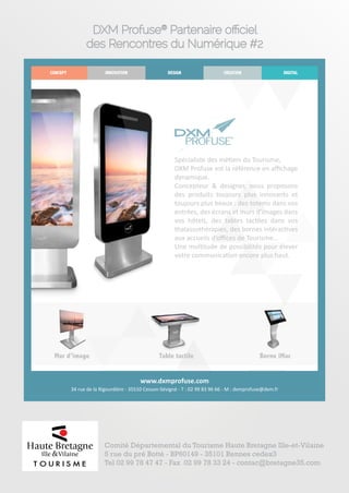 DXM Profuse® Partenaire officiel 
des Rencontres du Numérique #2 
CONCEPT INNOVATION DESIGN CREATION DIGITAL 
Spécialiste des métiers du Tourisme, 
DXM Profuse est la référence en affichage 
dynamique. 
Concepteur & designer, nous proposons 
des produits toujours plus innovants et 
toujours plus beaux : des totems dans vos 
entrées, des écrans et murs d’images dans 
vos hôtels, des tables tactiles dans vos 
thalassothérapies, des bornes intéractives 
aux accueils d’offices de Tourisme… 
Une multitude de possibilités pour élever 
votre communication encore plus haut. 
Mur d’image Table tactile Borne iMac 
www.dxmprofuse.com 
34 rue de la Rigourdière - 35510 Cesson-Sévigné - T : 02 99 83 96 66 - M : dxmprofuse@dxm.fr 
Comité Départemental du Tourisme Haute Bretagne Ille-et-Vilaine 
5 rue du pré Botté - BP60149 - 35101 Rennes cedex3 
Tel 02 99 78 47 47 - Fax 02 99 78 33 24 - contac@bretagne35.com 
