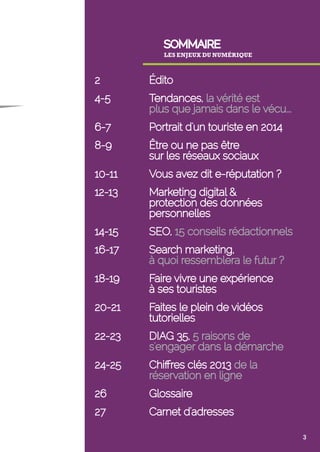 SOMMAIRE 
LES ENJEUX DU NUMÉRIQUE 
2 Édito 
4-5 Tendances, la vérité est 
plus que jamais dans le vécu……………... 
6-7 Portrait d'un touriste en 2014 
8-9 Être ou ne pas être 
sur les réseaux sociaux 
10-11 Vous avez dit e-réputation ? 
12-13 Marketing digital & 
protection des données 
personnelles 
14-15 SEO, 15 conseils rédactionnels 
16-17 Search marketing, 
à quoi ressemblera le futur ? 
18-19 Faire vivre une expérience 
à ses touristes 
20-21 Faites le plein de vidéos 
tutorielles 
22-23 DIAG 35, 5 raisons de 
s'engager dans la démarche 
24-25 Chiffres clés 2013 de la 
réservation en ligne 
26 Glossaire 
27 Carnet d'adresses 
3 
 