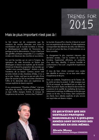 Mais le plus important n’est pas là ! 
CE QUI N’ÉTAIT QUE DES 
GENTILLES PRATIQUES 
MARGINALES IL Y A QUELQUES 
ANÉES SONT DEVENUES DES 
MARCHÉS EN EUX-MÊMES. 
Alexis Mons 
Directeur Général Délégué emakina 
Le fait majeur est de comprendre que les 
mutations de marché observées sont avant la 
manifestation que le touriste lui-même a changé. 
Le développement accéléré de l’économie du 
partage en est la démonstration. Ce qui n’était que 
des gentilles pratiques marginales il y a quelques 
années sont devenues des marchés en eux-mêmes. 
Ce sont les touristes qui en sont à l’origine, les 
opérateurs de cette économie ne faisant que 
développer un besoin non exploité par le marché. 
Airbnb est d’abord la proposition des touristes qui 
“veulent vivre comme l’habitant“. Airbnb a révélé 
l’existence de ce besoin. Certains auront noté 
qu’entre Airbnb et des chambres d’hôtes, il n’y a 
qu’un pas. Certes, sauf que ce pas est celui d’une 
place de marché qui fait se rencontrer directement 
l’offre et la demande dans une expérience de 
marque explicite du besoin exprimé. 
À ma connaissance “Chambre d’hôtes” n’est pas 
une place de marché. Il est même probable que 
ce type d’offre rejoigne Airbnb, la marque de 
l’expérience de tourisme “comme chez l’habitant”. 
Le touriste d’aujourd’hui cherche d’abord et avant 
tout une expérience de tourisme. À cette expérience 
correspondent des éléments de valeur de référence, 
des prix et surtout des lieux d’intermédiation où se 
faire connaître. 
Le changement le plus important intervenu ces 
dernières années, c’est la mutation du touriste 
lui-même. Expérientiel, affinitaire, en recherche 
d’un vécu bien identifié, il associe banalité et 
conformisme à “low cost”, singularité et expérience 
à “valeur”. 
À vous de bien choisir comment vous voulez 
être identifié et reconnu, où se situe votre valeur 
d’expérience et de prix. 
Dans ce contexte, l’expérience est le facteur clé. 
La vérité est dans le produit. A telle enseigne que 
2014 est marqué, me semble-t-il par un retour sur 
l’offre, le produit. Après une décennie de montée en 
puissance et en qualité du marketing de tourisme, 
notamment numérique, la différence se fait plus que 
jamais sur le vécu. À ce niveau, bien comprendre 
ses clients, leurs attentes explicites et plus encore 
non exprimées est devenu majeur. 
5 
 