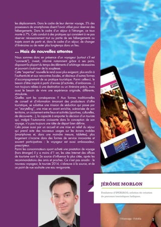 Jérôme Morlon 
Fondateur d’Iperiago, solution de création 
de parcours touristiques ludiques. 
les déplacements. Dans le cadre de leur dernier voyage, 5% des 
possesseurs de smartphones disent l’avoir utilisé pour réserver des 
hébergements. Dans le cadre d’un séjour à l’étranger, ce taux 
monte à 7%. Cela conduit à des pratiques qui consistent à ne pas 
réserver nécessairement tout ou partie de ses hébergements ou 
trajets avant de partir et, dans le cadre d’un séjour, de changer 
d’itinéraires ou de rester plus longtemps dans un lieu. 
… Mais de nouvelles attentes 
Nous sommes donc en présence d’un voyageur (surtout s’il est 
“connecté”), investi, informé notamment grâce à ses pairs, 
disposant la plupart du temps des éléments d’arbitrage nécessaires 
et pouvant s’autoriser de la souplesse. 
Cette “expertise” nouvelle le rend aussi plus exigeant, plus enclin à 
l’authenticité et aux rencontres locales, et désireux d’autres formes 
d’accompagnement de sa pratique touristique. Parmi celles-ci, le 
besoin d’être inspiré à partir d’envies (d’activités, d’ambiances…) 
non toujours reliées à une destination ou un itinéraire précis, mais 
aussi le besoin de vivre une expérience originale, différente, 
stimulante. 
Quelles sont les conséquences ? Aux formes traditionnelles 
de conseil et d’information émanant des producteurs d’offre 
touristique, se substitue une mission de séduction qui passe par 
un “storytelling”, une mise en avant enrichie, scénarisée de son 
territoire, un croisement entre lieux et activités (sportives, culturelles, 
de découverte…), la capacité à emporter la décision d’un touriste 
qui, malgré l’autonomie croissante dans la conception de son 
voyage, n’a pas toujours une idée de départ bien définie. 
Cela passe aussi par un accueil et une mise en relief du séjour 
qui prend acte des nouveaux usages sur les écrans mobiles 
(smartphones et, dans une moindre mesure, tablettes), plus 
largement s’incarne dans des formes de service innovantes et 
souvent participatives : le voyageur est aussi ambassadeur, 
prescripteur. 
Parmi les consommateurs ayant acheté une prestation de voyage 
(hors étranger) il y a moins d’1 an, les sites Internet des offices 
de tourisme sont la 2e source d’influence la plus citée, après les 
recommandations des amis et proches. Ce n’est pas anodin : le 
nouveau voyageur, le touriste 2014, s’abreuve à la source, et de 
ce point de vue souhaite une eau revigorante. 
7 
 