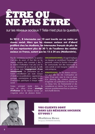 ?ÊTRE OU 
NE PAS ÊTRE 
sur les réseaux sociaux ? Telle n’est plus la question. 
En 2013 , 8 internautes sur 10 sont inscrits sur au moins un 
réseau social. Alors que les réseaux sociaux ont d’abord 
proliféré chez les étudiants, les internautes français de plus de 
55 ans représentent plus de 30 % de l’audience des médias 
sociaux en France, autant que les 15 à 34 ans (Médiamétrie). 
Pour les prestataires touristiques, la question 
Organisationnel. Il s’agit d’impliquer 
n’est plus de savoir s’il faut être sur les 
vos équipes en sensibilisant l’ensemble du 
réseaux sociaux mais comment y être ? 
personnel, comme la fonction d’animateur 
Le nombre d’utilisateurs n’est plus une fin 
de communautés doit être transversale à 
en soi. Autrement dit ce n’est pas la taille 
votre activité et doit transpirer l’identité de 
qui compte mais l’engagement d’une 
votre entreprise. 
communauté. Un phénomène qui se 
traduit naturellement par toute marque 
Stratégique. Sur les réseaux sociaux, 
d’intérêt sur vos publications : appréciations, 
tout peut aller très vite. L’anticipation est 
partages, commentaires et autres formes 
reine. D’une part, avec la mise en place 
d’interactions spécifiques à chaque média 
d’un planning des contenus permettant 
social. 
d’organiser vos publications en fonction de 
vos temps forts, de l’événementiel et des 
L’enjeu principal réside dans la 
compétences en interne. Pour ne pas vous 
mise en place d’une stratégie 
retrouver quotidiennement face au syndrome 
d’influence sur les réseaux sociaux qui 
de la feuille blanche. 
s’organise autour de plusieurs leviers : 
Vos clients sont 
dans les réseaux Sociaux 
Et vous ? 
Mathieu Bruc 
Dirigeant, Tourisme Digital 
8 
 