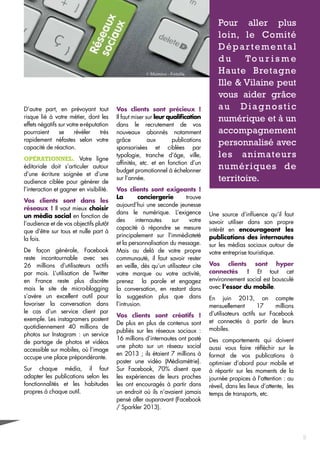 D’autre part, en prévoyant tout 
risque lié à votre métier, dont les 
effets négatifs sur votre e-réputation 
pourraient se révéler très 
rapidement néfastes selon votre 
capacité de réaction. 
Opérationnel. Votre ligne 
éditoriale doit s’articuler autour 
d’une écriture soignée et d’une 
audience ciblée pour générer de 
l’interaction et gagner en visibilité. 
Vos clients sont dans les 
réseaux ! Il vaut mieux choisir 
un média social en fonction de 
l’audience et de vos objectifs plutôt 
que d’être sur tous et nulle part à 
la fois. 
De façon générale, Facebook 
reste incontournable avec ses 
26 millions d’utilisateurs actifs 
par mois. L’utilisation de Twitter 
en France reste plus discrète 
mais le site de micro-blogging 
s’avère un excellent outil pour 
favoriser la conversation dans 
le cas d’un service client par 
exemple. Les instagramers postent 
quotidiennement 40 millions de 
photos sur Instagram : un service 
de partage de photos et vidéos 
accessible sur mobiles, où l’image 
occupe une place prépondérante. 
Sur chaque média, il faut 
adapter les publications selon les 
fonctionnalités et les habitudes 
propres à chaque outil. 
Vos clients sont précieux ! 
Il faut miser sur leur qualification 
dans le recrutement de vos 
nouveaux abonnés notamment 
grâce aux publications 
sponsorisées et ciblées par 
typologie, tranche d’âge, ville, 
affinités, etc. et en fonction d’un 
budget promotionnel à échelonner 
sur l’année. 
Vos clients sont exigeants ! 
La conciergerie trouve 
aujourd’hui une seconde jeunesse 
dans le numérique. L’exigence 
des internautes sur votre 
capacité à répondre se mesure 
principalement sur l’immédiateté 
et la personnalisation du message. 
Mais au delà de votre propre 
communauté, il faut savoir rester 
en veille, dès qu’un utilisateur cite 
votre marque ou votre activité, 
prenez la parole et engagez 
la conversation, en restant dans 
la suggestion plus que dans 
l’intrusion. 
Vos clients sont créatifs ! 
De plus en plus de contenus sont 
publiés sur les réseaux sociaux : 
16 millions d’internautes ont posté 
une photo sur un réseau social 
en 2013 ; ils étaient 7 millions à 
poster une vidéo (Médiamétrie). 
Sur Facebook, 70% disent que 
les expériences de leurs proches 
les ont encouragés à partir dans 
un endroit où ils n’avaient jamais 
pensé aller auparavant (Facebook 
/ Sparkler 2013). 
Pour aller plus 
loin, le Comité 
Départemental 
du Tour isme 
Haute Bretagne 
Ille & Vilaine peut 
vous aider grâce 
au Diagnostic 
numérique et à un 
accompagnement 
personnalisé avec 
les animateurs 
numériques de 
territoire. 
Une source d’influence qu’il faut 
savoir utiliser dans son propre 
intérêt en encourageant les 
publications des internautes 
sur les médias sociaux autour de 
votre entreprise touristique. 
Vos clients sont hyper 
connectés ! Et tout cet 
environnement social est bousculé 
avec l’essor du mobile. 
En juin 2013, on compte 
mensuellement 17 millions 
d’utilisateurs actifs sur Facebook 
et connectés à partir de leurs 
mobiles. 
Des comportements qui doivent 
aussi vous faire réfléchir sur le 
format de vos publications à 
optimiser d’abord pour mobile et 
à répartir sur les moments de la 
journée propices à l’attention : au 
réveil, dans les lieux d’attente, les 
temps de transports, etc. 
9 
 