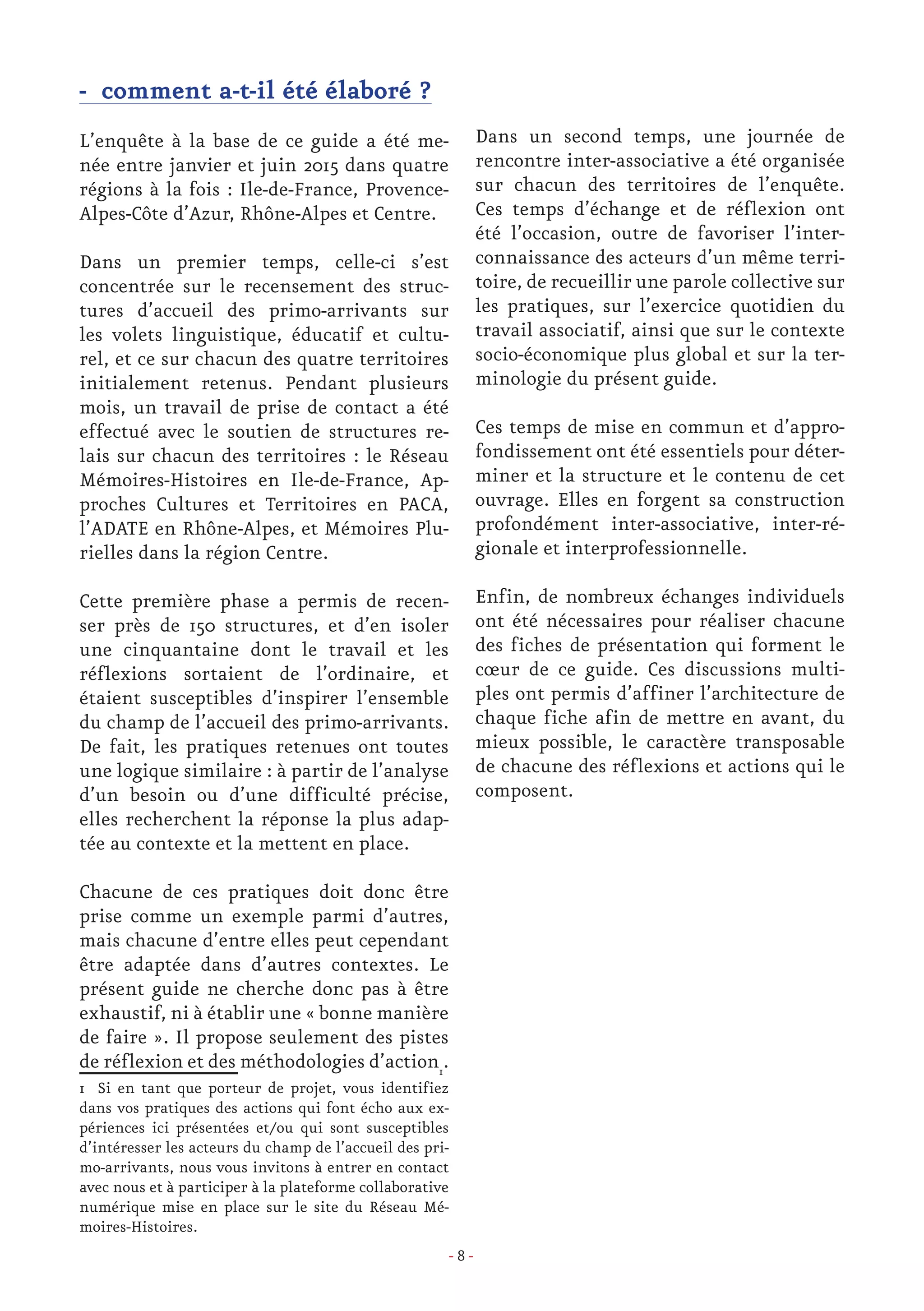 - 8 -
- comment a-t-il été élaboré ?
L’enquête à la base de ce guide a été me-
née entre janvier et juin 2015 dans quatre
régions à la fois : Ile-de-France, Provence-
Alpes-Côte d’Azur, Rhône-Alpes et Centre.
Dans un premier temps, celle-ci s’est
concentrée sur le recensement des struc-
tures d’accueil des primo-arrivants sur
les volets linguistique, éducatif et cultu-
rel, et ce sur chacun des quatre territoires
initialement retenus. Pendant plusieurs
mois, un travail de prise de contact a été
effectué avec le soutien de structures re-
lais sur chacun des territoires : le Réseau
Mémoires-Histoires en Ile-de-France, Ap-
proches Cultures et Territoires en PACA,
l’ADATE en Rhône-Alpes, et Mémoires Plu-
rielles dans la région Centre.
Cette première phase a permis de recen-
ser près de 150 structures, et d’en isoler
une cinquantaine dont le travail et les
réflexions sortaient de l’ordinaire, et
étaient susceptibles d’inspirer l’ensemble
du champ de l’accueil des primo-arrivants.
De fait, les pratiques retenues ont toutes
une logique similaire : à partir de l’analyse
d’un besoin ou d’une difficulté précise,
elles recherchent la réponse la plus adap-
tée au contexte et la mettent en place.
Chacune de ces pratiques doit donc être
prise comme un exemple parmi d’autres,
mais chacune d’entre elles peut cependant
être adaptée dans d’autres contextes. Le
présent guide ne cherche donc pas à être
exhaustif, ni à établir une « bonne manière
de faire ». Il propose seulement des pistes
de réflexion et des méthodologies d’action1
.
1 Si en tant que porteur de projet, vous identifiez
dans vos pratiques des actions qui font écho aux ex-
périences ici présentées et/ou qui sont susceptibles
d’intéresser les acteurs du champ de l’accueil des pri-
mo-arrivants, nous vous invitons à entrer en contact
avec nous et à participer à la plateforme collaborative
numérique mise en place sur le site du Réseau Mé-
moires-Histoires.
Dans un second temps, une journée de
rencontre inter-associative a été organisée
sur chacun des territoires de l’enquête.
Ces temps d’échange et de réflexion ont
été l’occasion, outre de favoriser l’inter-
connaissance des acteurs d’un même terri-
toire, de recueillir une parole collective sur
les pratiques, sur l’exercice quotidien du
travail associatif, ainsi que sur le contexte
socio-économique plus global et sur la ter-
minologie du présent guide.
Ces temps de mise en commun et d’appro-
fondissement ont été essentiels pour déter-
miner et la structure et le contenu de cet
ouvrage. Elles en forgent sa construction
profondément inter-associative, inter-ré-
gionale et interprofessionnelle.
Enfin, de nombreux échanges individuels
ont été nécessaires pour réaliser chacune
des fiches de présentation qui forment le
cœur de ce guide. Ces discussions multi-
ples ont permis d’affiner l’architecture de
chaque fiche afin de mettre en avant, du
mieux possible, le caractère transposable
de chacune des réflexions et actions qui le
composent.
 