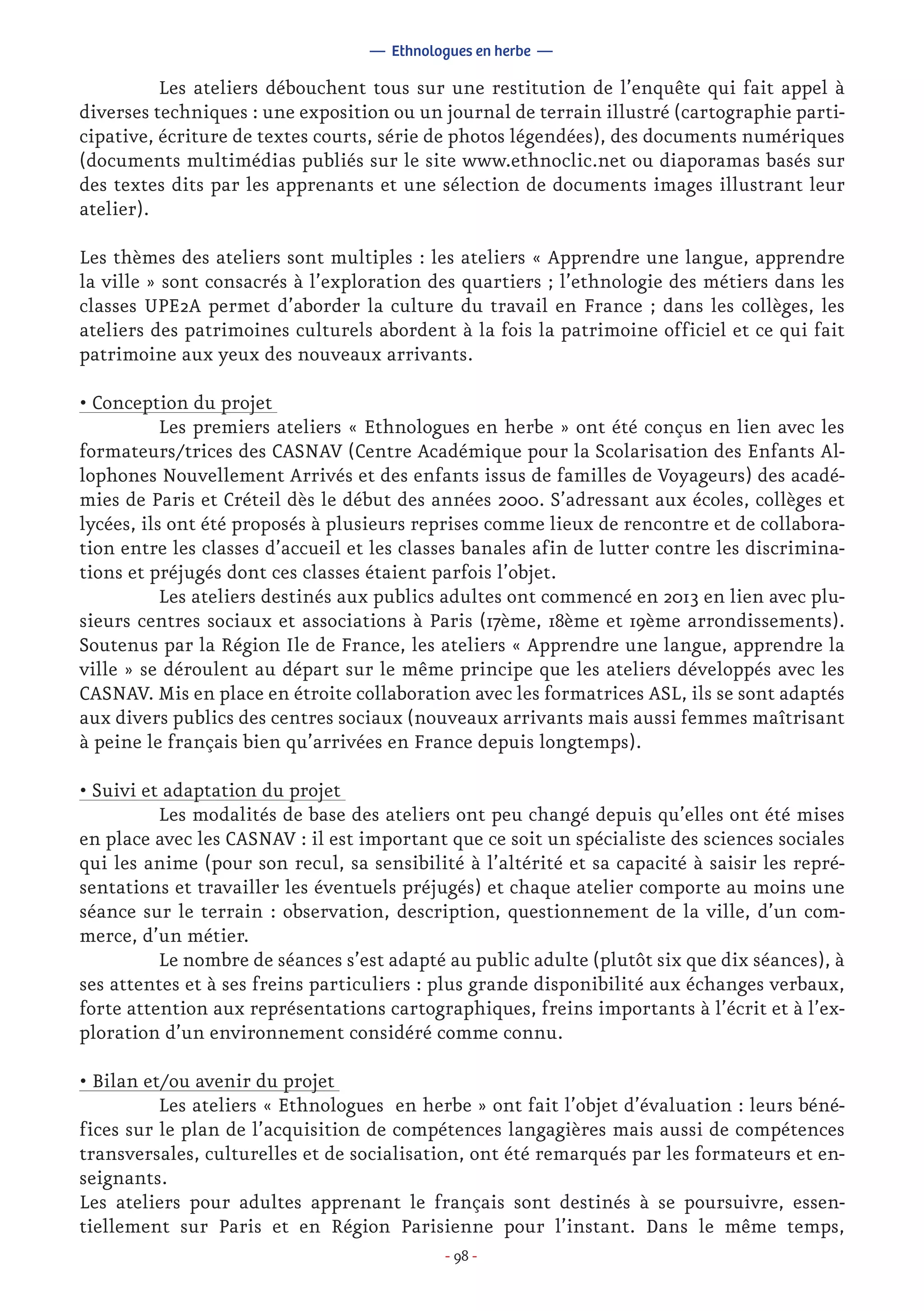 - 98 -
	 Les ateliers débouchent tous sur une restitution de l’enquête qui fait appel à
diverses techniques : une exposition ou un journal de terrain illustré (cartographie parti-
cipative, écriture de textes courts, série de photos légendées), des documents numériques
(documents multimédias publiés sur le site www.ethnoclic.net ou diaporamas basés sur
des textes dits par les apprenants et une sélection de documents images illustrant leur
atelier).
Les thèmes des ateliers sont multiples : les ateliers « Apprendre une langue, apprendre
la ville » sont consacrés à l’exploration des quartiers ; l’ethnologie des métiers dans les
classes UPE2A permet d’aborder la culture du travail en France ; dans les collèges, les
ateliers des patrimoines culturels abordent à la fois la patrimoine officiel et ce qui fait
patrimoine aux yeux des nouveaux arrivants.
• Conception du projet
	 Les premiers ateliers « Ethnologues en herbe » ont été conçus en lien avec les
formateurs/trices des CASNAV (Centre Académique pour la Scolarisation des Enfants Al-
lophones Nouvellement Arrivés et des enfants issus de familles de Voyageurs) des acadé-
mies de Paris et Créteil dès le début des années 2000. S’adressant aux écoles, collèges et
lycées, ils ont été proposés à plusieurs reprises comme lieux de rencontre et de collabora-
tion entre les classes d’accueil et les classes banales afin de lutter contre les discrimina-
tions et préjugés dont ces classes étaient parfois l’objet.
	 Les ateliers destinés aux publics adultes ont commencé en 2013 en lien avec plu-
sieurs centres sociaux et associations à Paris (17ème, 18ème et 19ème arrondissements).
Soutenus par la Région Ile de France, les ateliers « Apprendre une langue, apprendre la
ville » se déroulent au départ sur le même principe que les ateliers développés avec les
CASNAV. Mis en place en étroite collaboration avec les formatrices ASL, ils se sont adaptés
aux divers publics des centres sociaux (nouveaux arrivants mais aussi femmes maîtrisant
à peine le français bien qu’arrivées en France depuis longtemps).
• Suivi et adaptation du projet
	 Les modalités de base des ateliers ont peu changé depuis qu’elles ont été mises
en place avec les CASNAV : il est important que ce soit un spécialiste des sciences sociales
qui les anime (pour son recul, sa sensibilité à l’altérité et sa capacité à saisir les repré-
sentations et travailler les éventuels préjugés) et chaque atelier comporte au moins une
séance sur le terrain : observation, description, questionnement de la ville, d’un com-
merce, d’un métier.
	 Le nombre de séances s’est adapté au public adulte (plutôt six que dix séances), à
ses attentes et à ses freins particuliers : plus grande disponibilité aux échanges verbaux,
forte attention aux représentations cartographiques, freins importants à l’écrit et à l’ex-
ploration d’un environnement considéré comme connu.
• Bilan et/ou avenir du projet
	 Les ateliers « Ethnologues en herbe » ont fait l’objet d’évaluation : leurs béné-
fices sur le plan de l’acquisition de compétences langagières mais aussi de compétences
transversales, culturelles et de socialisation, ont été remarqués par les formateurs et en-
seignants.
Les ateliers pour adultes apprenant le français sont destinés à se poursuivre, essen-
tiellement sur Paris et en Région Parisienne pour l’instant. Dans le même temps,
— Ethnologues en herbe —
 