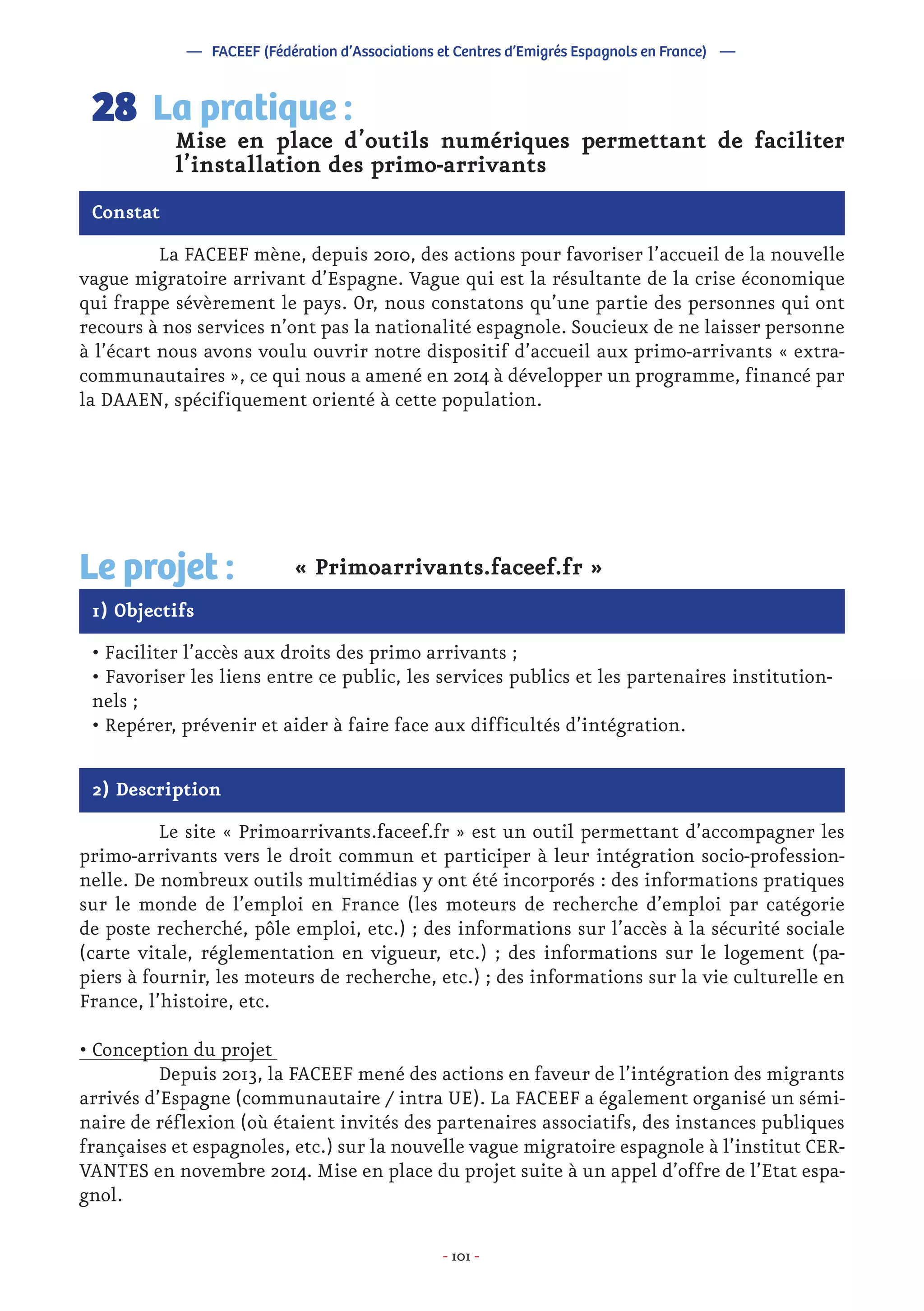- 101 -
	 La FACEEF mène, depuis 2010, des actions pour favoriser l’accueil de la nouvelle
vague migratoire arrivant d’Espagne. Vague qui est la résultante de la crise économique
qui frappe sévèrement le pays. Or, nous constatons qu’une partie des personnes qui ont
recours à nos services n’ont pas la nationalité espagnole. Soucieux de ne laisser personne
à l’écart nous avons voulu ouvrir notre dispositif d’accueil aux primo-arrivants « extra-
communautaires », ce qui nous a amené en 2014 à développer un programme, financé par
la DAAEN, spécifiquement orienté à cette population.
Mise en place d’outils numériques permettant de faciliter
l’installation des primo-arrivants
La pratique :28
Constat
1) Objectifs
Le projet : « Primoarrivants.faceef.fr »
• Faciliter l’accès aux droits des primo arrivants ;
• Favoriser les liens entre ce public, les services publics et les partenaires institution-
nels ;
• Repérer, prévenir et aider à faire face aux difficultés d’intégration.
2) Description
	 Le site « Primoarrivants.faceef.fr » est un outil permettant d’accompagner les
primo-arrivants vers le droit commun et participer à leur intégration socio-profession-
nelle. De nombreux outils multimédias y ont été incorporés : des informations pratiques
sur le monde de l’emploi en France (les moteurs de recherche d’emploi par catégorie
de poste recherché, pôle emploi, etc.) ; des informations sur l’accès à la sécurité sociale
(carte vitale, réglementation en vigueur, etc.) ; des informations sur le logement (pa-
piers à fournir, les moteurs de recherche, etc.) ; des informations sur la vie culturelle en
France, l’histoire, etc.
• Conception du projet
	 Depuis 2013, la FACEEF mené des actions en faveur de l’intégration des migrants
arrivés d’Espagne (communautaire / intra UE). La FACEEF a également organisé un sémi-
naire de réflexion (où étaient invités des partenaires associatifs, des instances publiques
françaises et espagnoles, etc.) sur la nouvelle vague migratoire espagnole à l’institut CER-
VANTES en novembre 2014. Mise en place du projet suite à un appel d’offre de l’Etat espa-
gnol.
— FACEEF (Fédération d’Associations et Centres d’Emigrés Espagnols en France) —
 