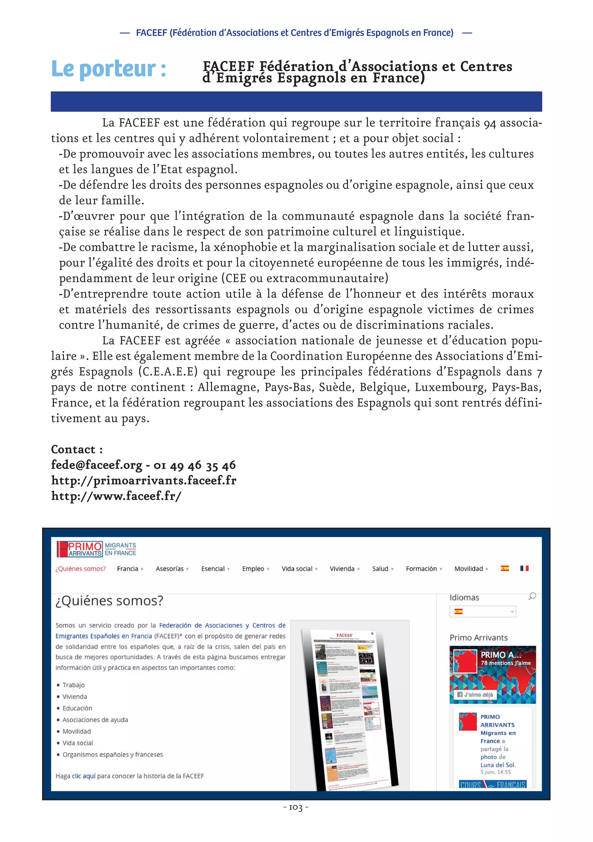- 103 -
FACEEF Fédération d’Associations et Centres
d’Emigrés Espagnols en France)
	 La FACEEF est une fédération qui regroupe sur le territoire français 94 associa-
tions et les centres qui y adhérent volontairement ; et a pour objet social :
-De promouvoir avec les associations membres, ou toutes les autres entités, les cultures
et les langues de l’Etat espagnol.
-De défendre les droits des personnes espagnoles ou d’origine espagnole, ainsi que ceux
de leur famille.
-D’œuvrer pour que l’intégration de la communauté espagnole dans la société fran-
çaise se réalise dans le respect de son patrimoine culturel et linguistique.
-De combattre le racisme, la xénophobie et la marginalisation sociale et de lutter aussi,
pour l’égalité des droits et pour la citoyenneté européenne de tous les immigrés, indé-
pendamment de leur origine (CEE ou extracommunautaire)
-D’entreprendre toute action utile à la défense de l’honneur et des intérêts moraux
et matériels des ressortissants espagnols ou d’origine espagnole victimes de crimes
contre l’humanité, de crimes de guerre, d’actes ou de discriminations raciales.
	 La FACEEF est agréée « association nationale de jeunesse et d’éducation popu-
laire ». Elle est également membre de la Coordination Européenne des Associations d’Emi-
grés Espagnols (C.E.A.E.E) qui regroupe les principales fédérations d’Espagnols dans 7
pays de notre continent : Allemagne, Pays-Bas, Suède, Belgique, Luxembourg, Pays-Bas,
France, et la fédération regroupant les associations des Espagnols qui sont rentrés défini-
tivement au pays.
Contact :
fede@faceef.org - 01 49 46 35 46
http://primoarrivants.faceef.fr
http://www.faceef.fr/
Le porteur :
— FACEEF (Fédération d’Associations et Centres d’Emigrés Espagnols en France) —
 