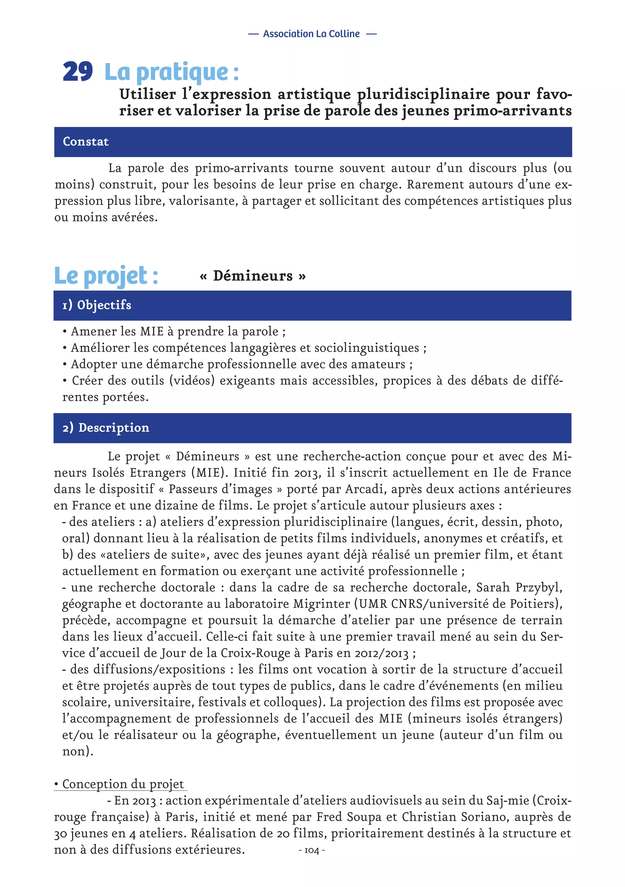 - 104 -
	 La parole des primo-arrivants tourne souvent autour d’un discours plus (ou
moins) construit, pour les besoins de leur prise en charge. Rarement autours d’une ex-
pression plus libre, valorisante, à partager et sollicitant des compétences artistiques plus
ou moins avérées.
Utiliser l’expression artistique pluridisciplinaire pour favo-
riser et valoriser la prise de parole des jeunes primo-arrivants
La pratique :29
Constat
1) Objectifs
Le projet : « Démineurs »
• Amener les MIE à prendre la parole ;
• Améliorer les compétences langagières et sociolinguistiques ;
• Adopter une démarche professionnelle avec des amateurs ;
• Créer des outils (vidéos) exigeants mais accessibles, propices à des débats de diffé-
rentes portées.
2) Description
	 Le projet « Démineurs » est une recherche-action conçue pour et avec des Mi-
neurs Isolés Etrangers (MIE). Initié fin 2013, il s’inscrit actuellement en Ile de France
dans le dispositif « Passeurs d’images » porté par Arcadi, après deux actions antérieures
en France et une dizaine de films. Le projet s’articule autour plusieurs axes :
- des ateliers : a) ateliers d’expression pluridisciplinaire (langues, écrit, dessin, photo,
oral) donnant lieu à la réalisation de petits films individuels, anonymes et créatifs, et
b) des «ateliers de suite», avec des jeunes ayant déjà réalisé un premier film, et étant
actuellement en formation ou exerçant une activité professionnelle ;
- une recherche doctorale : dans la cadre de sa recherche doctorale, Sarah Przybyl,
géographe et doctorante au laboratoire Migrinter (UMR CNRS/université de Poitiers),
précède, accompagne et poursuit la démarche d’atelier par une présence de terrain
dans les lieux d’accueil. Celle-ci fait suite à une premier travail mené au sein du Ser-
vice d’accueil de Jour de la Croix-Rouge à Paris en 2012/2013 ;
- des diffusions/expositions : les films ont vocation à sortir de la structure d’accueil
et être projetés auprès de tout types de publics, dans le cadre d’événements (en milieu
scolaire, universitaire, festivals et colloques). La projection des films est proposée avec
l’accompagnement de professionnels de l’accueil des MIE (mineurs isolés étrangers)
et/ou le réalisateur ou la géographe, éventuellement un jeune (auteur d’un film ou
non).
• Conception du projet
	 - En 2013 : action expérimentale d’ateliers audiovisuels au sein du Saj-mie (Croix-
rouge française) à Paris, initié et mené par Fred Soupa et Christian Soriano, auprès de
30 jeunes en 4 ateliers. Réalisation de 20 films, prioritairement destinés à la structure et
non à des diffusions extérieures.
— Association La Colline —
 