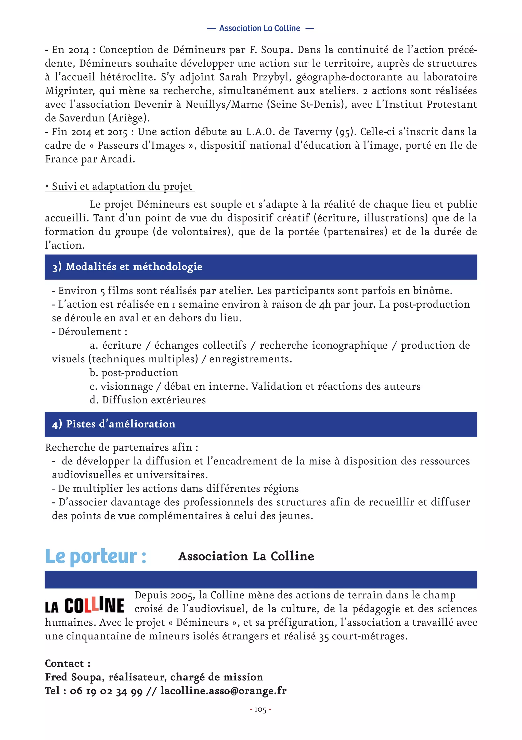 - 105 -
4) Pistes d’amélioration
Recherche de partenaires afin :
- de développer la diffusion et l’encadrement de la mise à disposition des ressources
audiovisuelles et universitaires.
- De multiplier les actions dans différentes régions
- D’associer davantage des professionnels des structures afin de recueillir et diffuser
des points de vue complémentaires à celui des jeunes.
Association La Colline
		 Depuis 2005, la Colline mène des actions de terrain dans le champ 	
		 croisé de l’audiovisuel, de la culture, de la pédagogie et des sciences
humaines. Avec le projet « Démineurs », et sa préfiguration, l’association a travaillé avec
une cinquantaine de mineurs isolés étrangers et réalisé 35 court-métrages.
Contact :
Fred Soupa, réalisateur, chargé de mission
Tel : 06 19 02 34 99 // lacolline.asso@orange.fr
Le porteur :
— Association La Colline —
3) Modalités et méthodologie
- Environ 5 films sont réalisés par atelier. Les participants sont parfois en binôme.
- L’action est réalisée en 1 semaine environ à raison de 4h par jour. La post-production
se déroule en aval et en dehors du lieu.
- Déroulement :
	 a. écriture / échanges collectifs / recherche iconographique / production de
visuels (techniques multiples) / enregistrements.
	 b. post-production
	 c. visionnage / débat en interne. Validation et réactions des auteurs
	 d. Diffusion extérieures
- En 2014 : Conception de Démineurs par F. Soupa. Dans la continuité de l’action précé-
dente, Démineurs souhaite développer une action sur le territoire, auprès de structures
à l’accueil hétéroclite. S’y adjoint Sarah Przybyl, géographe-doctorante au laboratoire
Migrinter, qui mène sa recherche, simultanément aux ateliers. 2 actions sont réalisées
avec l’association Devenir à Neuillys/Marne (Seine St-Denis), avec L’Institut Protestant
de Saverdun (Ariège).
- Fin 2014 et 2015 : Une action débute au L.A.O. de Taverny (95). Celle-ci s’inscrit dans la
cadre de « Passeurs d’Images », dispositif national d’éducation à l’image, porté en Ile de
France par Arcadi.
• Suivi et adaptation du projet
	 Le projet Démineurs est souple et s’adapte à la réalité de chaque lieu et public
accueilli. Tant d’un point de vue du dispositif créatif (écriture, illustrations) que de la
formation du groupe (de volontaires), que de la portée (partenaires) et de la durée de
l’action.
 