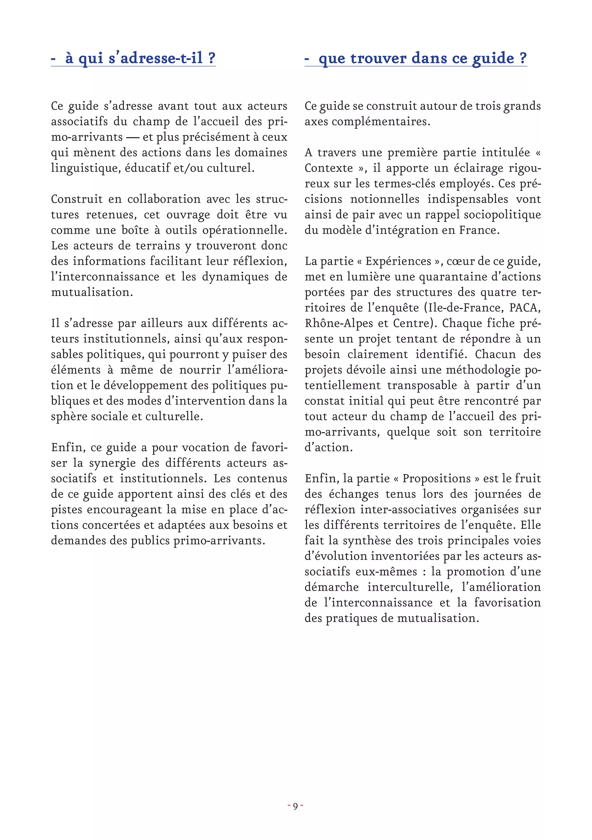 - 9 -
- à qui s’adresse-t-il ?
Ce guide s’adresse avant tout aux acteurs
associatifs du champ de l’accueil des pri-
mo-arrivants — et plus précisément à ceux
qui mènent des actions dans les domaines
linguistique, éducatif et/ou culturel.
Construit en collaboration avec les struc-
tures retenues, cet ouvrage doit être vu
comme une boîte à outils opérationnelle.
Les acteurs de terrains y trouveront donc
des informations facilitant leur réflexion,
l’interconnaissance et les dynamiques de
mutualisation.
Il s’adresse par ailleurs aux différents ac-
teurs institutionnels, ainsi qu’aux respon-
sables politiques, qui pourront y puiser des
éléments à même de nourrir l’améliora-
tion et le développement des politiques pu-
bliques et des modes d’intervention dans la
sphère sociale et culturelle.
Enfin, ce guide a pour vocation de favori-
ser la synergie des différents acteurs as-
sociatifs et institutionnels. Les contenus
de ce guide apportent ainsi des clés et des
pistes encourageant la mise en place d’ac-
tions concertées et adaptées aux besoins et
demandes des publics primo-arrivants.
- que trouver dans ce guide ?
Ce guide se construit autour de trois grands
axes complémentaires.
A travers une première partie intitulée «
Contexte », il apporte un éclairage rigou-
reux sur les termes-clés employés. Ces pré-
cisions notionnelles indispensables vont
ainsi de pair avec un rappel sociopolitique
du modèle d’intégration en France.
La partie « Expériences », cœur de ce guide,
met en lumière une quarantaine d’actions
portées par des structures des quatre ter-
ritoires de l’enquête (Ile-de-France, PACA,
Rhône-Alpes et Centre). Chaque fiche pré-
sente un projet tentant de répondre à un
besoin clairement identifié. Chacun des
projets dévoile ainsi une méthodologie po-
tentiellement transposable à partir d’un
constat initial qui peut être rencontré par
tout acteur du champ de l’accueil des pri-
mo-arrivants, quelque soit son territoire
d’action.
Enfin, la partie « Propositions » est le fruit
des échanges tenus lors des journées de
réflexion inter-associatives organisées sur
les différents territoires de l’enquête. Elle
fait la synthèse des trois principales voies
d’évolution inventoriées par les acteurs as-
sociatifs eux-mêmes : la promotion d’une
démarche interculturelle, l’amélioration
de l’interconnaissance et la favorisation
des pratiques de mutualisation.
 