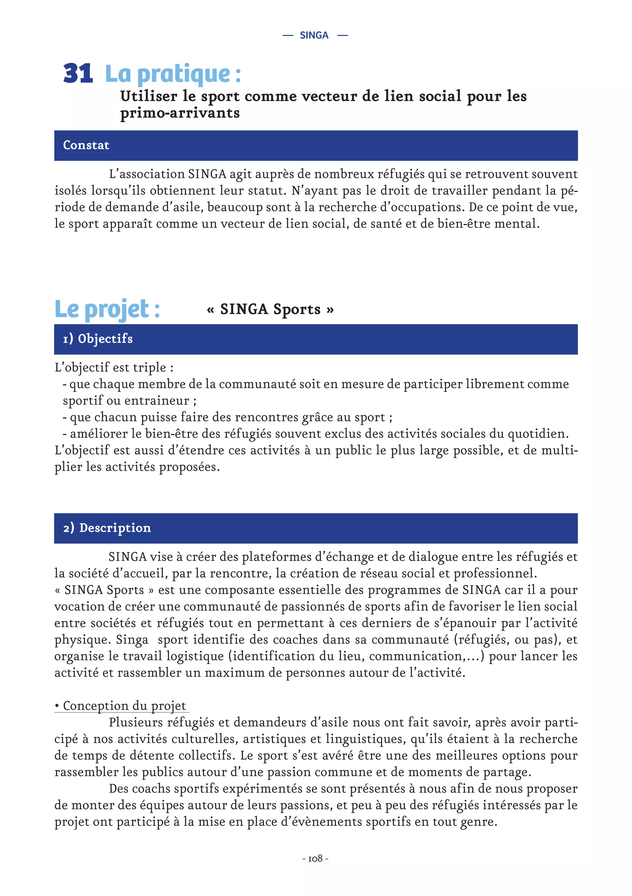 - 108 -
	 L’association SINGA agit auprès de nombreux réfugiés qui se retrouvent souvent
isolés lorsqu’ils obtiennent leur statut. N’ayant pas le droit de travailler pendant la pé-
riode de demande d’asile, beaucoup sont à la recherche d’occupations. De ce point de vue,
le sport apparaît comme un vecteur de lien social, de santé et de bien-être mental.
Utiliser le sport comme vecteur de lien social pour les
primo-arrivants
La pratique :31
Constat
1) Objectifs
Le projet : « SINGA Sports »
L’objectif est triple :
- que chaque membre de la communauté soit en mesure de participer librement comme
sportif ou entraineur ;
- que chacun puisse faire des rencontres grâce au sport ;
- améliorer le bien-être des réfugiés souvent exclus des activités sociales du quotidien.
L’objectif est aussi d’étendre ces activités à un public le plus large possible, et de multi-
plier les activités proposées.
2) Description
	 SINGA vise à créer des plateformes d’échange et de dialogue entre les réfugiés et
la société d’accueil, par la rencontre, la création de réseau social et professionnel.
« SINGA Sports » est une composante essentielle des programmes de SINGA car il a pour
vocation de créer une communauté de passionnés de sports afin de favoriser le lien social
entre sociétés et réfugiés tout en permettant à ces derniers de s’épanouir par l’activité
physique. Singa sport identifie des coaches dans sa communauté (réfugiés, ou pas), et
organise le travail logistique (identification du lieu, communication,…) pour lancer les
activité et rassembler un maximum de personnes autour de l’activité.
• Conception du projet
	 Plusieurs réfugiés et demandeurs d’asile nous ont fait savoir, après avoir parti-
cipé à nos activités culturelles, artistiques et linguistiques, qu’ils étaient à la recherche
de temps de détente collectifs. Le sport s’est avéré être une des meilleures options pour
rassembler les publics autour d’une passion commune et de moments de partage.
	 Des coachs sportifs expérimentés se sont présentés à nous afin de nous proposer
de monter des équipes autour de leurs passions, et peu à peu des réfugiés intéressés par le
projet ont participé à la mise en place d’évènements sportifs en tout genre.
— SINGA —
 