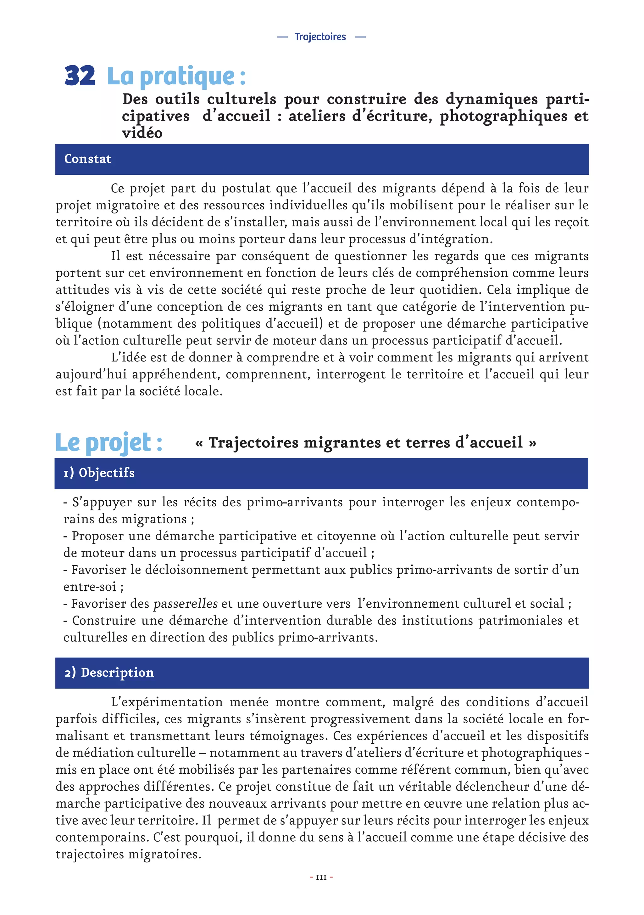 - 111 -
	 Ce projet part du postulat que l’accueil des migrants dépend à la fois de leur
projet migratoire et des ressources individuelles qu’ils mobilisent pour le réaliser sur le
territoire où ils décident de s’installer, mais aussi de l’environnement local qui les reçoit
et qui peut être plus ou moins porteur dans leur processus d’intégration.
	 Il est nécessaire par conséquent de questionner les regards que ces migrants
portent sur cet environnement en fonction de leurs clés de compréhension comme leurs
attitudes vis à vis de cette société qui reste proche de leur quotidien. Cela implique de
s’éloigner d’une conception de ces migrants en tant que catégorie de l’intervention pu-
blique (notamment des politiques d’accueil) et de proposer une démarche participative
où l’action culturelle peut servir de moteur dans un processus participatif d’accueil.
	 L’idée est de donner à comprendre et à voir comment les migrants qui arrivent
aujourd’hui appréhendent, comprennent, interrogent le territoire et l’accueil qui leur
est fait par la société locale.
Des outils culturels pour construire des dynamiques parti-
cipatives d’accueil : ateliers d’écriture, photographiques et
vidéo
La pratique :32
Constat
1) Objectifs
Le projet : « Trajectoires migrantes et terres d’accueil »
- S’appuyer sur les récits des primo-arrivants pour interroger les enjeux contempo-
rains des migrations ;
- Proposer une démarche participative et citoyenne où l’action culturelle peut servir
de moteur dans un processus participatif d’accueil ;
- Favoriser le décloisonnement permettant aux publics primo-arrivants de sortir d’un
entre-soi ;
- Favoriser des passerelles et une ouverture vers l’environnement culturel et social ;
- Construire une démarche d’intervention durable des institutions patrimoniales et
culturelles en direction des publics primo-arrivants.
2) Description
	 L’expérimentation menée montre comment, malgré des conditions d’accueil
parfois difficiles, ces migrants s’insèrent progressivement dans la société locale en for-
malisant et transmettant leurs témoignages. Ces expériences d’accueil et les dispositifs
de médiation culturelle – notamment au travers d’ateliers d’écriture et photographiques -
mis en place ont été mobilisés par les partenaires comme référent commun, bien qu’avec
des approches différentes. Ce projet constitue de fait un véritable déclencheur d’une dé-
marche participative des nouveaux arrivants pour mettre en œuvre une relation plus ac-
tive avec leur territoire. Il permet de s’appuyer sur leurs récits pour interroger les enjeux
contemporains. C’est pourquoi, il donne du sens à l’accueil comme une étape décisive des
trajectoires migratoires.
— Trajectoires —
 