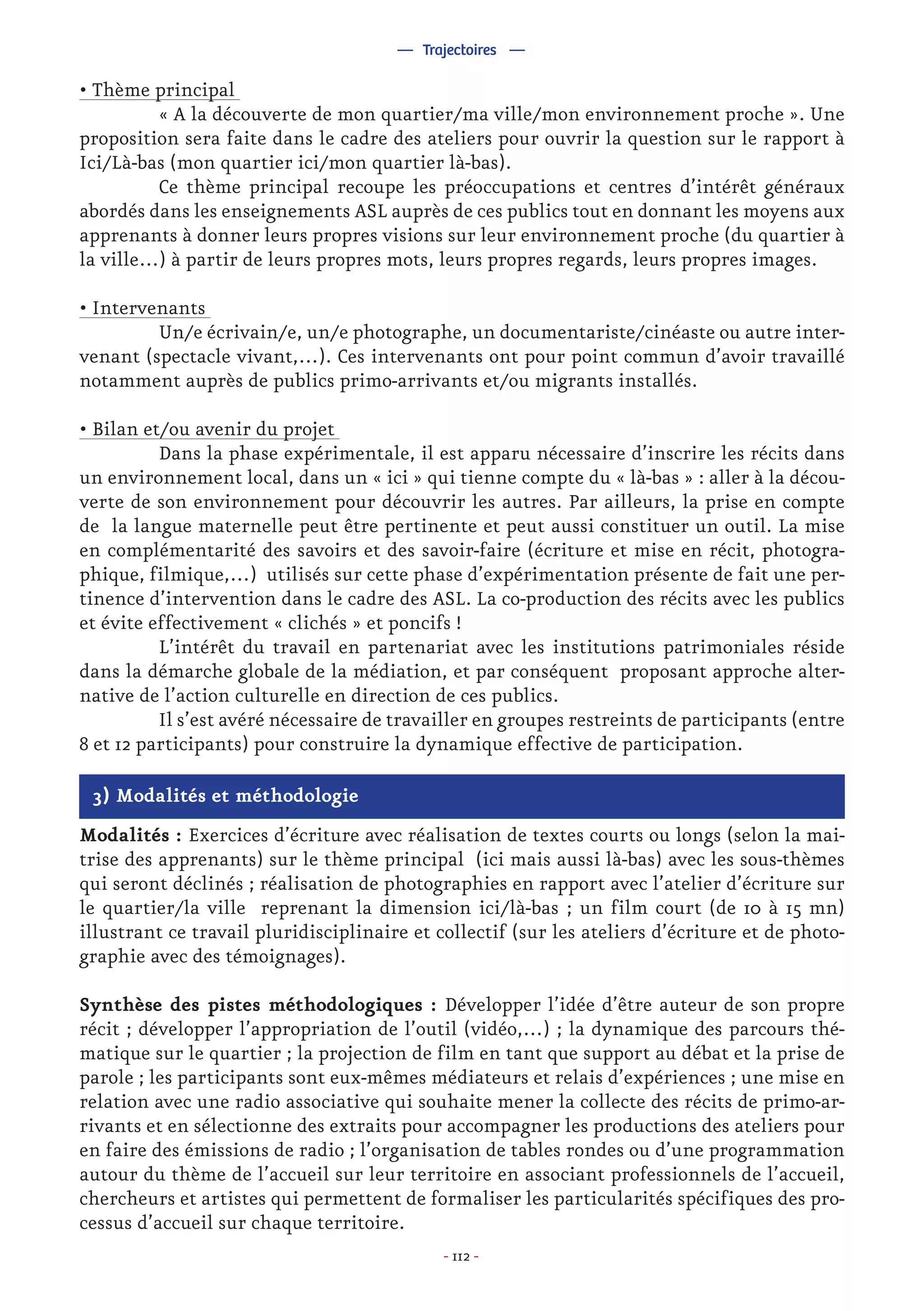 - 112 -
— Trajectoires —
3) Modalités et méthodologie
Modalités : Exercices d’écriture avec réalisation de textes courts ou longs (selon la mai-
trise des apprenants) sur le thème principal (ici mais aussi là-bas) avec les sous-thèmes
qui seront déclinés ; réalisation de photographies en rapport avec l’atelier d’écriture sur
le quartier/la ville reprenant la dimension ici/là-bas ; un film court (de 10 à 15 mn)
illustrant ce travail pluridisciplinaire et collectif (sur les ateliers d’écriture et de photo-
graphie avec des témoignages).
Synthèse des pistes méthodologiques : Développer l’idée d’être auteur de son propre
récit ; développer l’appropriation de l’outil (vidéo,…) ; la dynamique des parcours thé-
matique sur le quartier ; la projection de film en tant que support au débat et la prise de
parole ; les participants sont eux-mêmes médiateurs et relais d’expériences ; une mise en
relation avec une radio associative qui souhaite mener la collecte des récits de primo-ar-
rivants et en sélectionne des extraits pour accompagner les productions des ateliers pour
en faire des émissions de radio ; l’organisation de tables rondes ou d’une programmation
autour du thème de l’accueil sur leur territoire en associant professionnels de l’accueil,
chercheurs et artistes qui permettent de formaliser les particularités spécifiques des pro-
cessus d’accueil sur chaque territoire.
• Thème principal
	 « A la découverte de mon quartier/ma ville/mon environnement proche ». Une
proposition sera faite dans le cadre des ateliers pour ouvrir la question sur le rapport à
Ici/Là-bas (mon quartier ici/mon quartier là-bas).
	 Ce thème principal recoupe les préoccupations et centres d’intérêt généraux
abordés dans les enseignements ASL auprès de ces publics tout en donnant les moyens aux
apprenants à donner leurs propres visions sur leur environnement proche (du quartier à
la ville…) à partir de leurs propres mots, leurs propres regards, leurs propres images.
• Intervenants
	 Un/e écrivain/e, un/e photographe, un documentariste/cinéaste ou autre inter-
venant (spectacle vivant,…). Ces intervenants ont pour point commun d’avoir travaillé
notamment auprès de publics primo-arrivants et/ou migrants installés.
• Bilan et/ou avenir du projet
	 Dans la phase expérimentale, il est apparu nécessaire d’inscrire les récits dans
un environnement local, dans un « ici » qui tienne compte du « là-bas » : aller à la décou-
verte de son environnement pour découvrir les autres. Par ailleurs, la prise en compte
de la langue maternelle peut être pertinente et peut aussi constituer un outil. La mise
en complémentarité des savoirs et des savoir-faire (écriture et mise en récit, photogra-
phique, filmique,…) utilisés sur cette phase d’expérimentation présente de fait une per-
tinence d’intervention dans le cadre des ASL. La co-production des récits avec les publics
et évite effectivement « clichés » et poncifs !
	 L’intérêt du travail en partenariat avec les institutions patrimoniales réside
dans la démarche globale de la médiation, et par conséquent proposant approche alter-
native de l’action culturelle en direction de ces publics.
	 Il s’est avéré nécessaire de travailler en groupes restreints de participants (entre
8 et 12 participants) pour construire la dynamique effective de participation.
 