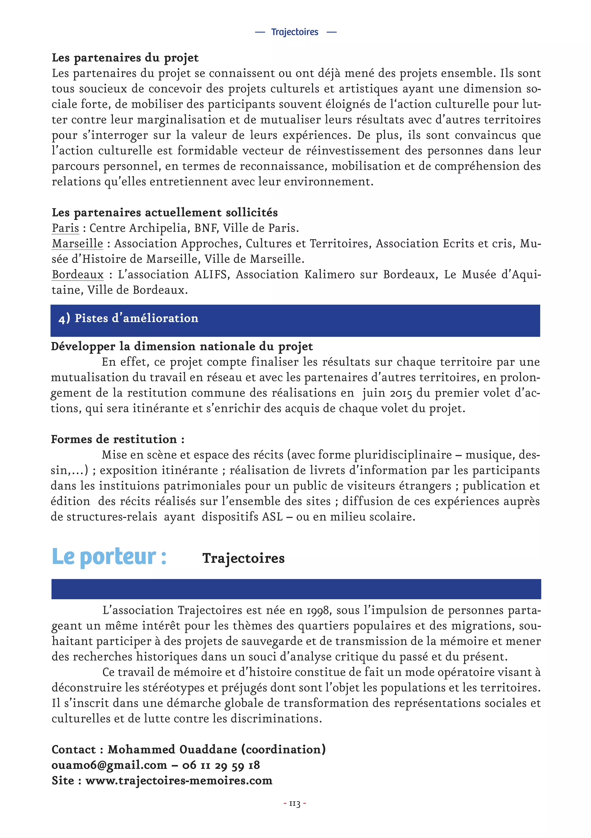 - 113 -
4) Pistes d’amélioration
Développer la dimension nationale du projet
	 En effet, ce projet compte finaliser les résultats sur chaque territoire par une
mutualisation du travail en réseau et avec les partenaires d’autres territoires, en prolon-
gement de la restitution commune des réalisations en juin 2015 du premier volet d’ac-
tions, qui sera itinérante et s’enrichir des acquis de chaque volet du projet.
Formes de restitution :
	 Mise en scène et espace des récits (avec forme pluridisciplinaire – musique, des-
sin,…) ; exposition itinérante ; réalisation de livrets d’information par les participants
dans les instituions patrimoniales pour un public de visiteurs étrangers ; publication et
édition des récits réalisés sur l’ensemble des sites ; diffusion de ces expériences auprès
de structures-relais ayant dispositifs ASL – ou en milieu scolaire.
— Trajectoires —
Trajectoires
	 L’association Trajectoires est née en 1998, sous l’impulsion de personnes parta-
geant un même intérêt pour les thèmes des quartiers populaires et des migrations, sou-
haitant participer à des projets de sauvegarde et de transmission de la mémoire et mener
des recherches historiques dans un souci d’analyse critique du passé et du présent.
	 Ce travail de mémoire et d’histoire constitue de fait un mode opératoire visant à
déconstruire les stéréotypes et préjugés dont sont l’objet les populations et les territoires.
Il s’inscrit dans une démarche globale de transformation des représentations sociales et
culturelles et de lutte contre les discriminations.
Contact : Mohammed Ouaddane (coordination)
ouamo6@gmail.com – 06 11 29 59 18
Site : www.trajectoires-memoires.com
Le porteur :
Les partenaires du projet
Les partenaires du projet se connaissent ou ont déjà mené des projets ensemble. Ils sont
tous soucieux de concevoir des projets culturels et artistiques ayant une dimension so-
ciale forte, de mobiliser des participants souvent éloignés de l‘action culturelle pour lut-
ter contre leur marginalisation et de mutualiser leurs résultats avec d’autres territoires
pour s’interroger sur la valeur de leurs expériences. De plus, ils sont convaincus que
l’action culturelle est formidable vecteur de réinvestissement des personnes dans leur
parcours personnel, en termes de reconnaissance, mobilisation et de compréhension des
relations qu’elles entretiennent avec leur environnement.
Les partenaires actuellement sollicités
Paris : Centre Archipelia, BNF, Ville de Paris.
Marseille : Association Approches, Cultures et Territoires, Association Ecrits et cris, Mu-
sée d’Histoire de Marseille, Ville de Marseille.
Bordeaux : L’association ALIFS, Association Kalimero sur Bordeaux, Le Musée d’Aqui-
taine, Ville de Bordeaux.
 