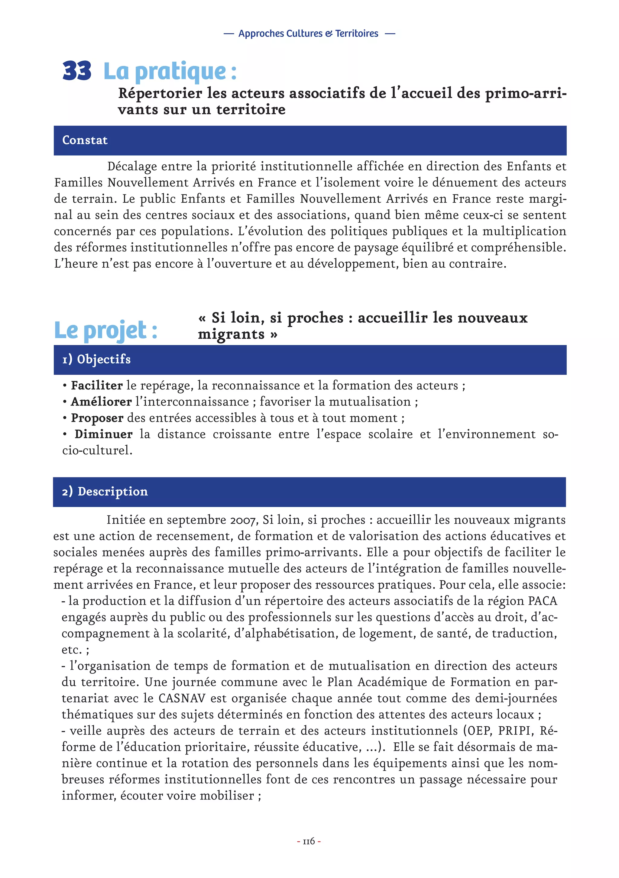 - 116 -
	 Décalage entre la priorité institutionnelle affichée en direction des Enfants et
Familles Nouvellement Arrivés en France et l’isolement voire le dénuement des acteurs
de terrain. Le public Enfants et Familles Nouvellement Arrivés en France reste margi-
nal au sein des centres sociaux et des associations, quand bien même ceux-ci se sentent
concernés par ces populations. L’évolution des politiques publiques et la multiplication
des réformes institutionnelles n’offre pas encore de paysage équilibré et compréhensible.
L’heure n’est pas encore à l’ouverture et au développement, bien au contraire.
Répertorier les acteurs associatifs de l’accueil des primo-arri-
vants sur un territoire
La pratique :33
Constat
1) Objectifs
Le projet :
« Si loin, si proches : accueillir les nouveaux
migrants »
• Faciliter le repérage, la reconnaissance et la formation des acteurs ;
• Améliorer l’interconnaissance ; favoriser la mutualisation ;
• Proposer des entrées accessibles à tous et à tout moment ;
• Diminuer la distance croissante entre l’espace scolaire et l’environnement so-
cio-culturel.
2) Description
	 Initiée en septembre 2007, Si loin, si proches : accueillir les nouveaux migrants
est une action de recensement, de formation et de valorisation des actions éducatives et
sociales menées auprès des familles primo-arrivants. Elle a pour objectifs de faciliter le
repérage et la reconnaissance mutuelle des acteurs de l’intégration de familles nouvelle-
ment arrivées en France, et leur proposer des ressources pratiques. Pour cela, elle associe:
- la production et la diffusion d’un répertoire des acteurs associatifs de la région PACA
engagés auprès du public ou des professionnels sur les questions d’accès au droit, d’ac-
compagnement à la scolarité, d’alphabétisation, de logement, de santé, de traduction,
etc. ;
- l’organisation de temps de formation et de mutualisation en direction des acteurs
du territoire. Une journée commune avec le Plan Académique de Formation en par-
tenariat avec le CASNAV est organisée chaque année tout comme des demi-journées
thématiques sur des sujets déterminés en fonction des attentes des acteurs locaux ;
- veille auprès des acteurs de terrain et des acteurs institutionnels (OEP, PRIPI, Ré-
forme de l’éducation prioritaire, réussite éducative, ...). Elle se fait désormais de ma-
nière continue et la rotation des personnels dans les équipements ainsi que les nom-
breuses réformes institutionnelles font de ces rencontres un passage nécessaire pour
informer, écouter voire mobiliser ;
— Approches Cultures & Territoires —
 