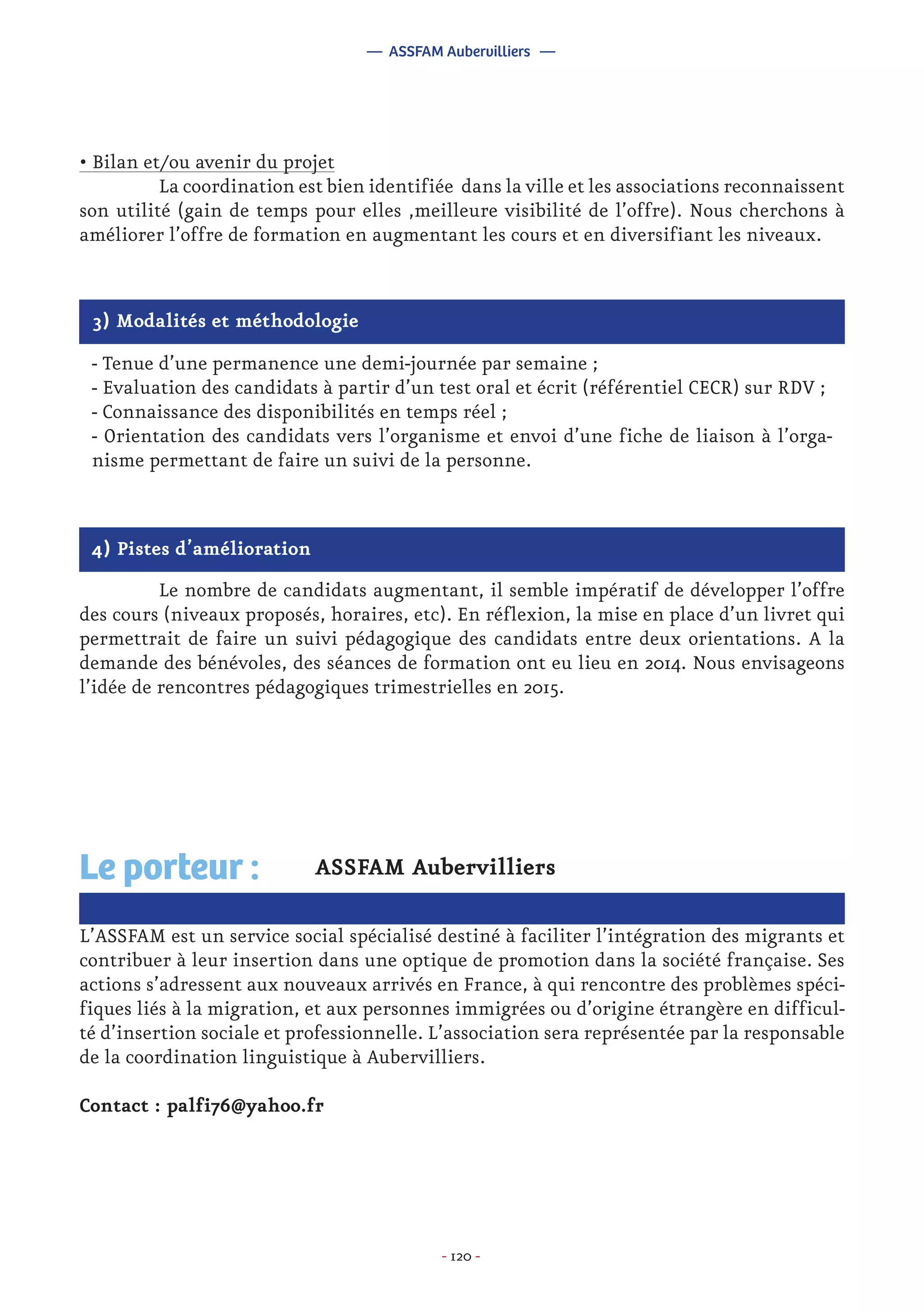 - 120 -
4) Pistes d’amélioration
	 Le nombre de candidats augmentant, il semble impératif de développer l’offre
des cours (niveaux proposés, horaires, etc). En réflexion, la mise en place d’un livret qui
permettrait de faire un suivi pédagogique des candidats entre deux orientations. A la
demande des bénévoles, des séances de formation ont eu lieu en 2014. Nous envisageons
l’idée de rencontres pédagogiques trimestrielles en 2015.
ASSFAM Aubervilliers
L’ASSFAM est un service social spécialisé destiné à faciliter l’intégration des migrants et
contribuer à leur insertion dans une optique de promotion dans la société française. Ses
actions s’adressent aux nouveaux arrivés en France, à qui rencontre des problèmes spéci-
fiques liés à la migration, et aux personnes immigrées ou d’origine étrangère en difficul-
té d’insertion sociale et professionnelle. L’association sera représentée par la responsable
de la coordination linguistique à Aubervilliers.
Contact : palfi76@yahoo.fr
Le porteur :
— ASSFAM Aubervilliers —
3) Modalités et méthodologie
- Tenue d’une permanence une demi-journée par semaine ;
- Evaluation des candidats à partir d’un test oral et écrit (référentiel CECR) sur RDV ;
- Connaissance des disponibilités en temps réel ;
- Orientation des candidats vers l’organisme et envoi d’une fiche de liaison à l’orga-
nisme permettant de faire un suivi de la personne.
• Bilan et/ou avenir du projet
	 La coordination est bien identifiée dans la ville et les associations reconnaissent
son utilité (gain de temps pour elles ,meilleure visibilité de l’offre). Nous cherchons à
améliorer l’offre de formation en augmentant les cours et en diversifiant les niveaux.
 