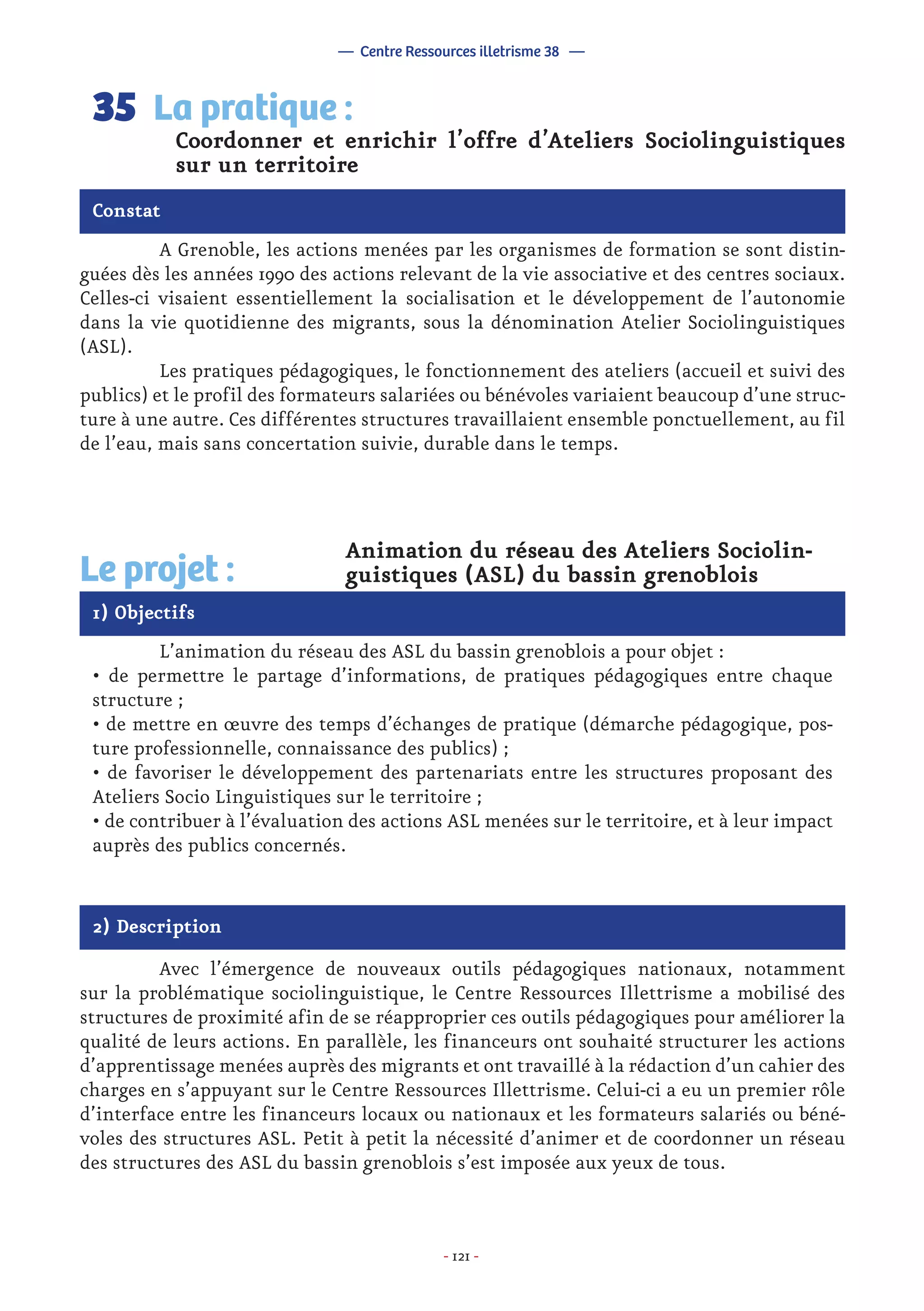 - 121 -
	 A Grenoble, les actions menées par les organismes de formation se sont distin-
guées dès les années 1990 des actions relevant de la vie associative et des centres sociaux.
Celles-ci visaient essentiellement la socialisation et le développement de l’autonomie
dans la vie quotidienne des migrants, sous la dénomination Atelier Sociolinguistiques
(ASL).
	 Les pratiques pédagogiques, le fonctionnement des ateliers (accueil et suivi des
publics) et le profil des formateurs salariées ou bénévoles variaient beaucoup d’une struc-
ture à une autre. Ces différentes structures travaillaient ensemble ponctuellement, au fil
de l’eau, mais sans concertation suivie, durable dans le temps.
Coordonner et enrichir l’offre d’Ateliers Sociolinguistiques
sur un territoire
La pratique :35
Constat
1) Objectifs
Le projet :
	 Animation du réseau des Ateliers Sociolin-
	 guistiques (ASL) du bassin grenoblois
	 L’animation du réseau des ASL du bassin grenoblois a pour objet :
• de permettre le partage d’informations, de pratiques pédagogiques entre chaque
structure ;
• de mettre en œuvre des temps d’échanges de pratique (démarche pédagogique, pos-
ture professionnelle, connaissance des publics) ;
• de favoriser le développement des partenariats entre les structures proposant des
Ateliers Socio Linguistiques sur le territoire ;
• de contribuer à l’évaluation des actions ASL menées sur le territoire, et à leur impact
auprès des publics concernés.
2) Description
	 Avec l’émergence de nouveaux outils pédagogiques nationaux, notamment
sur la problématique sociolinguistique, le Centre Ressources Illettrisme a mobilisé des
structures de proximité afin de se réapproprier ces outils pédagogiques pour améliorer la
qualité de leurs actions. En parallèle, les financeurs ont souhaité structurer les actions
d’apprentissage menées auprès des migrants et ont travaillé à la rédaction d’un cahier des
charges en s’appuyant sur le Centre Ressources Illettrisme. Celui-ci a eu un premier rôle
d’interface entre les financeurs locaux ou nationaux et les formateurs salariés ou béné-
voles des structures ASL. Petit à petit la nécessité d’animer et de coordonner un réseau
des structures des ASL du bassin grenoblois s’est imposée aux yeux de tous.
— Centre Ressources illetrisme 38 —
 