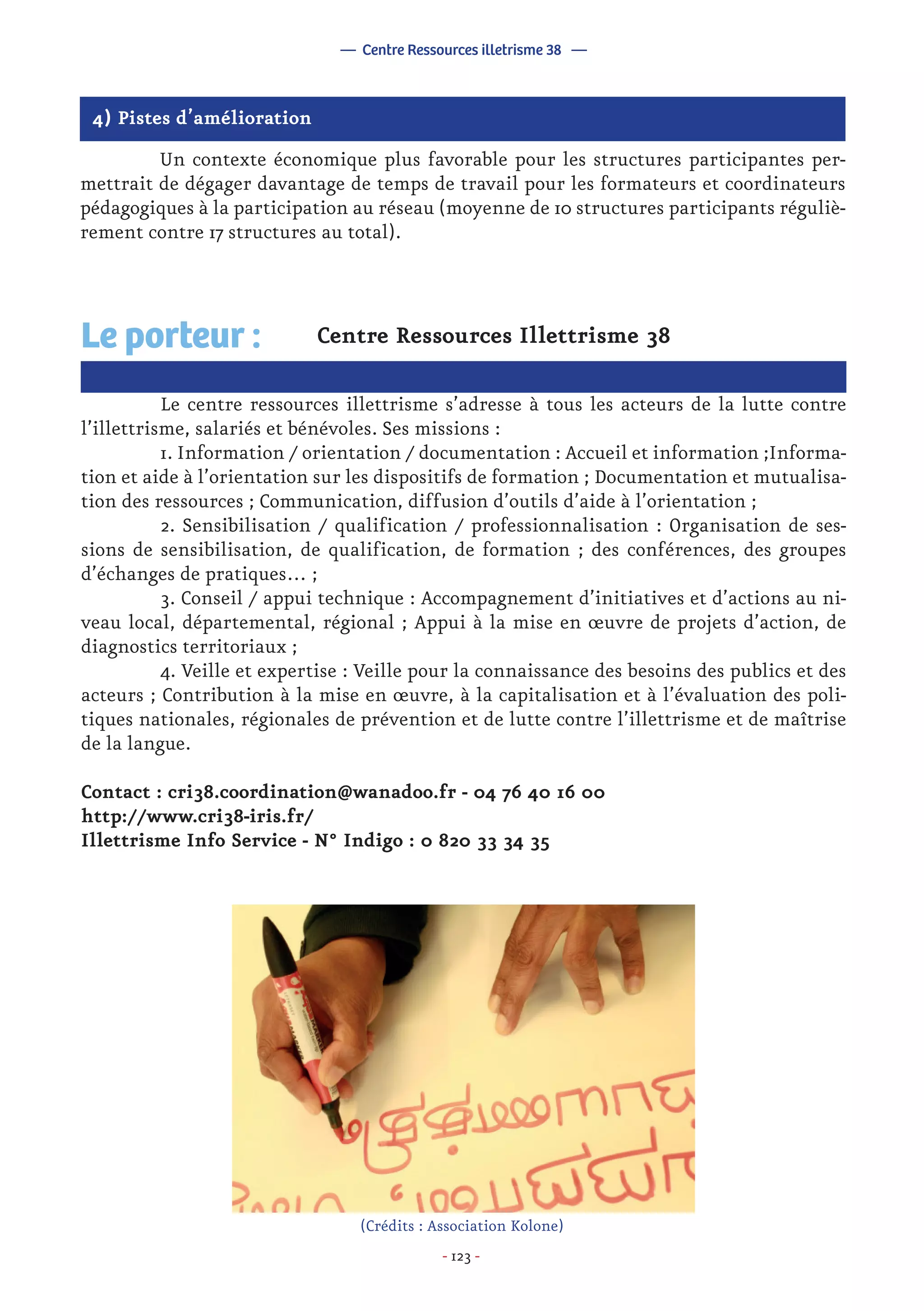 - 123 -
4) Pistes d’amélioration
	 Un contexte économique plus favorable pour les structures participantes per-
mettrait de dégager davantage de temps de travail pour les formateurs et coordinateurs
pédagogiques à la participation au réseau (moyenne de 10 structures participants réguliè-
rement contre 17 structures au total).
Centre Ressources Illettrisme 38
	 Le centre ressources illettrisme s’adresse à tous les acteurs de la lutte contre
l’illettrisme, salariés et bénévoles. Ses missions :
	 1. Information / orientation / documentation : Accueil et information ;Informa-
tion et aide à l’orientation sur les dispositifs de formation ; Documentation et mutualisa-
tion des ressources ; Communication, diffusion d’outils d’aide à l’orientation ;
	 2. Sensibilisation / qualification / professionnalisation : Organisation de ses-
sions de sensibilisation, de qualification, de formation ; des conférences, des groupes
d’échanges de pratiques… ;
	 3. Conseil / appui technique : Accompagnement d’initiatives et d’actions au ni-
veau local, départemental, régional ; Appui à la mise en œuvre de projets d’action, de
diagnostics territoriaux ;
	 4. Veille et expertise : Veille pour la connaissance des besoins des publics et des
acteurs ; Contribution à la mise en œuvre, à la capitalisation et à l’évaluation des poli-
tiques nationales, régionales de prévention et de lutte contre l’illettrisme et de maîtrise
de la langue.
Contact : cri38.coordination@wanadoo.fr - 04 76 40 16 00
http://www.cri38-iris.fr/
Illettrisme Info Service - N° Indigo : 0 820 33 34 35
Le porteur :
— Centre Ressources illetrisme 38 —
(Crédits : Association Kolone)
 
