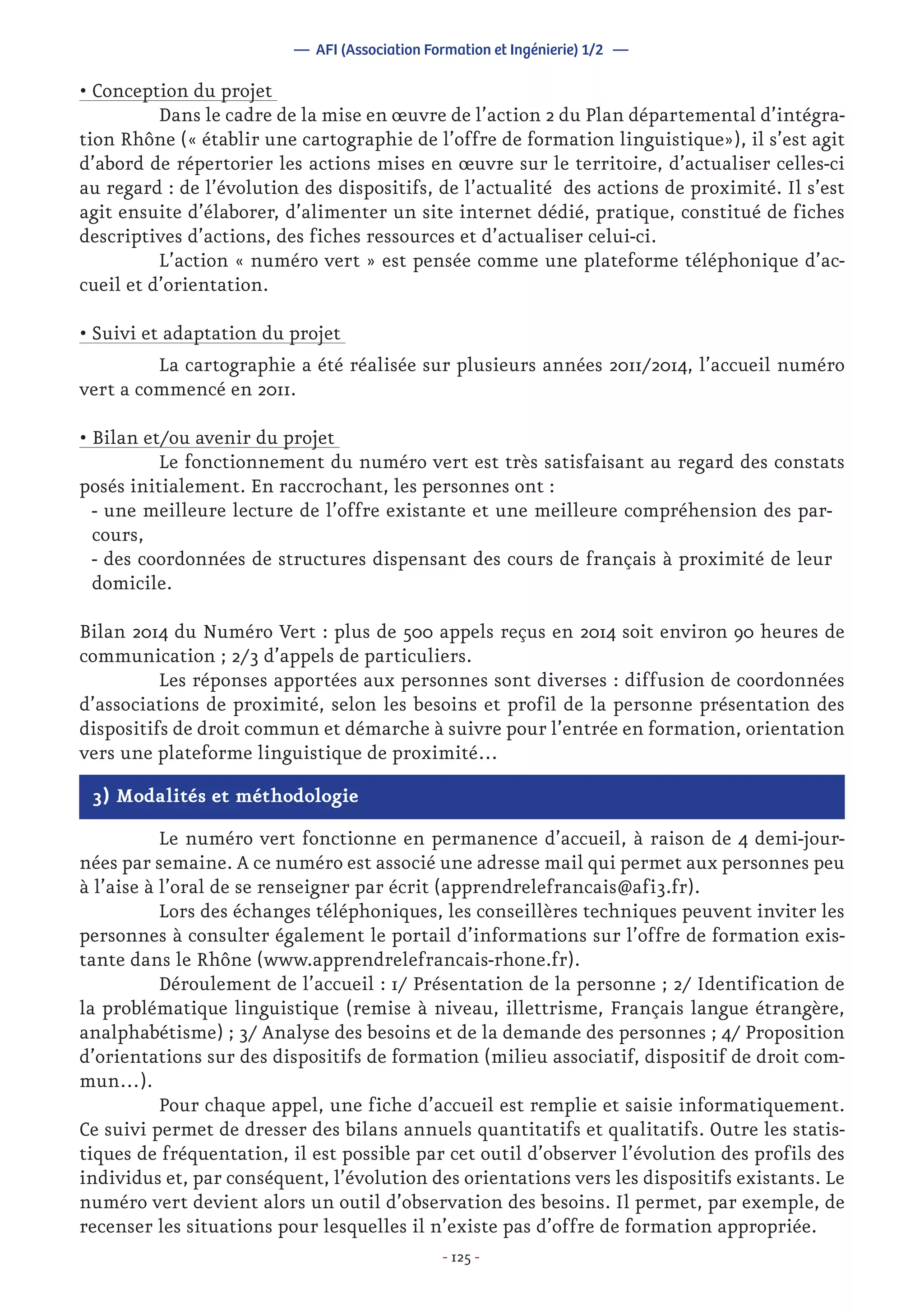 - 125 -
— AFI (Association Formation et Ingénierie) 1/2 —
• Conception du projet
	 Dans le cadre de la mise en œuvre de l’action 2 du Plan départemental d’intégra-
tion Rhône (« établir une cartographie de l’offre de formation linguistique»), il s’est agit
d’abord de répertorier les actions mises en œuvre sur le territoire, d’actualiser celles-ci
au regard : de l’évolution des dispositifs, de l’actualité des actions de proximité. Il s’est
agit ensuite d’élaborer, d’alimenter un site internet dédié, pratique, constitué de fiches
descriptives d’actions, des fiches ressources et d’actualiser celui-ci.
	 L’action « numéro vert » est pensée comme une plateforme téléphonique d’ac-
cueil et d’orientation.
• Suivi et adaptation du projet
	 La cartographie a été réalisée sur plusieurs années 2011/2014, l’accueil numéro
vert a commencé en 2011.
• Bilan et/ou avenir du projet
	 Le fonctionnement du numéro vert est très satisfaisant au regard des constats
posés initialement. En raccrochant, les personnes ont :
- une meilleure lecture de l’offre existante et une meilleure compréhension des par-
cours,
- des coordonnées de structures dispensant des cours de français à proximité de leur
domicile.
Bilan 2014 du Numéro Vert : plus de 500 appels reçus en 2014 soit environ 90 heures de
communication ; 2/3 d’appels de particuliers.
	 Les réponses apportées aux personnes sont diverses : diffusion de coordonnées
d’associations de proximité, selon les besoins et profil de la personne présentation des
dispositifs de droit commun et démarche à suivre pour l’entrée en formation, orientation
vers une plateforme linguistique de proximité…
3) Modalités et méthodologie
	 Le numéro vert fonctionne en permanence d’accueil, à raison de 4 demi-jour-
nées par semaine. A ce numéro est associé une adresse mail qui permet aux personnes peu
à l’aise à l’oral de se renseigner par écrit (apprendrelefrancais@afi3.fr).
	 Lors des échanges téléphoniques, les conseillères techniques peuvent inviter les
personnes à consulter également le portail d’informations sur l’offre de formation exis-
tante dans le Rhône (www.apprendrelefrancais-rhone.fr).
	 Déroulement de l’accueil : 1/ Présentation de la personne ; 2/ Identification de
la problématique linguistique (remise à niveau, illettrisme, Français langue étrangère,
analphabétisme) ; 3/ Analyse des besoins et de la demande des personnes ; 4/ Proposition
d’orientations sur des dispositifs de formation (milieu associatif, dispositif de droit com-
mun…).
	 Pour chaque appel, une fiche d’accueil est remplie et saisie informatiquement.
Ce suivi permet de dresser des bilans annuels quantitatifs et qualitatifs. Outre les statis-
tiques de fréquentation, il est possible par cet outil d’observer l’évolution des profils des
individus et, par conséquent, l’évolution des orientations vers les dispositifs existants. Le
numéro vert devient alors un outil d’observation des besoins. Il permet, par exemple, de
recenser les situations pour lesquelles il n’existe pas d’offre de formation appropriée.
 