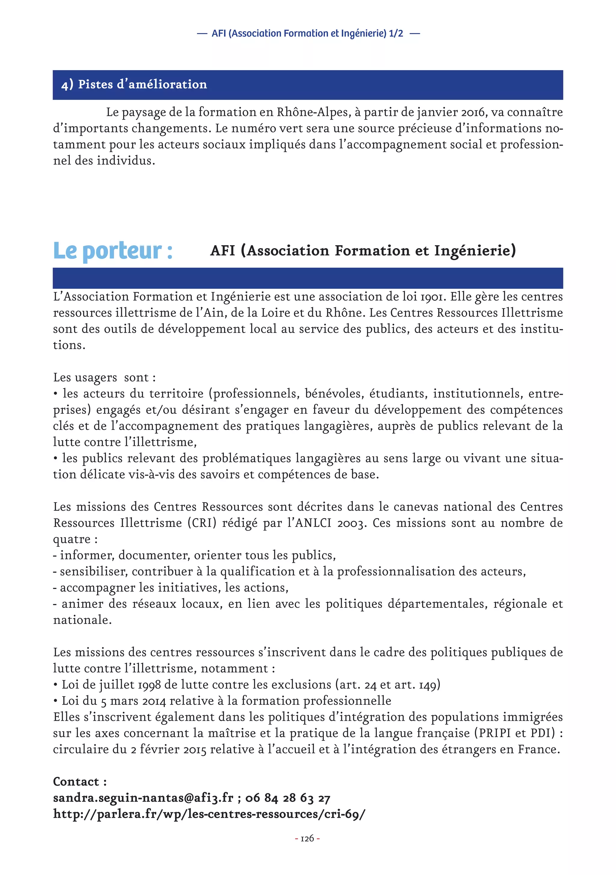 - 126 -
4) Pistes d’amélioration
	 Le paysage de la formation en Rhône-Alpes, à partir de janvier 2016, va connaître
d’importants changements. Le numéro vert sera une source précieuse d’informations no-
tamment pour les acteurs sociaux impliqués dans l’accompagnement social et profession-
nel des individus.
AFI (Association Formation et Ingénierie)
L’Association Formation et Ingénierie est une association de loi 1901. Elle gère les centres
ressources illettrisme de l’Ain, de la Loire et du Rhône. Les Centres Ressources Illettrisme
sont des outils de développement local au service des publics, des acteurs et des institu-
tions.
Les usagers sont :
• les acteurs du territoire (professionnels, bénévoles, étudiants, institutionnels, entre-
prises) engagés et/ou désirant s’engager en faveur du développement des compétences
clés et de l’accompagnement des pratiques langagières, auprès de publics relevant de la
lutte contre l’illettrisme,
• les publics relevant des problématiques langagières au sens large ou vivant une situa-
tion délicate vis-à-vis des savoirs et compétences de base.
Les missions des Centres Ressources sont décrites dans le canevas national des Centres
Ressources Illettrisme (CRI) rédigé par l’ANLCI 2003. Ces missions sont au nombre de
quatre :
- informer, documenter, orienter tous les publics,
- sensibiliser, contribuer à la qualification et à la professionnalisation des acteurs,
- accompagner les initiatives, les actions,
- animer des réseaux locaux, en lien avec les politiques départementales, régionale et
nationale.
Les missions des centres ressources s’inscrivent dans le cadre des politiques publiques de
lutte contre l’illettrisme, notamment :
• Loi de juillet 1998 de lutte contre les exclusions (art. 24 et art. 149)
• Loi du 5 mars 2014 relative à la formation professionnelle
Elles s’inscrivent également dans les politiques d’intégration des populations immigrées
sur les axes concernant la maîtrise et la pratique de la langue française (PRIPI et PDI) :
circulaire du 2 février 2015 relative à l’accueil et à l’intégration des étrangers en France.
Contact :
sandra.seguin-nantas@afi3.fr ; 06 84 28 63 27
http://parlera.fr/wp/les-centres-ressources/cri-69/
Le porteur :
— AFI (Association Formation et Ingénierie) 1/2 —
 
