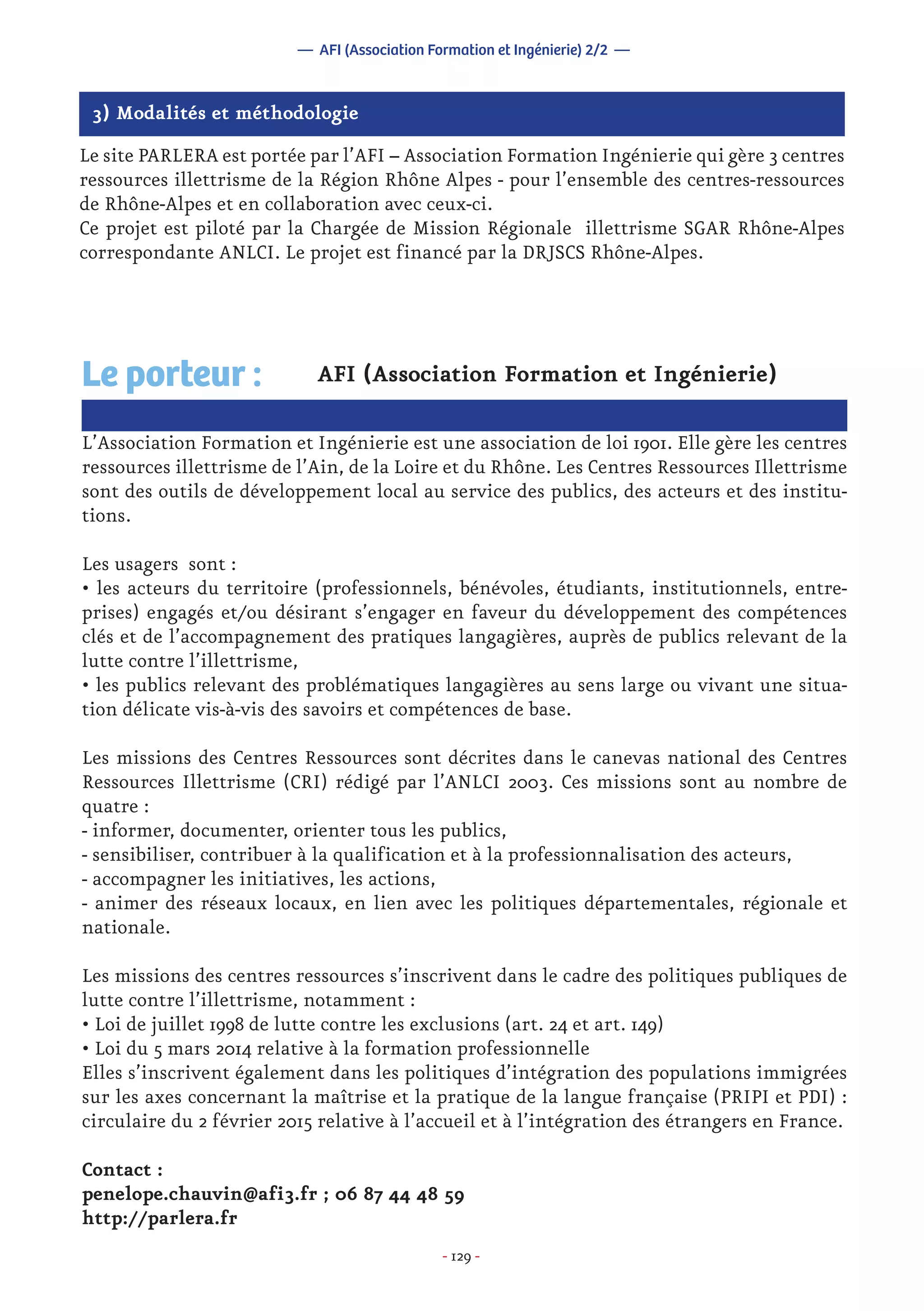 - 129 -
3) Modalités et méthodologie
Le site PARLERA est portée par l’AFI – Association Formation Ingénierie qui gère 3 centres
ressources illettrisme de la Région Rhône Alpes - pour l’ensemble des centres-ressources
de Rhône-Alpes et en collaboration avec ceux-ci.
Ce projet est piloté par la Chargée de Mission Régionale illettrisme SGAR Rhône-Alpes
correspondante ANLCI. Le projet est financé par la DRJSCS Rhône-Alpes.
— AFI (Association Formation et Ingénierie) 2/2 —
AFI (Association Formation et Ingénierie)
L’Association Formation et Ingénierie est une association de loi 1901. Elle gère les centres
ressources illettrisme de l’Ain, de la Loire et du Rhône. Les Centres Ressources Illettrisme
sont des outils de développement local au service des publics, des acteurs et des institu-
tions.
Les usagers sont :
• les acteurs du territoire (professionnels, bénévoles, étudiants, institutionnels, entre-
prises) engagés et/ou désirant s’engager en faveur du développement des compétences
clés et de l’accompagnement des pratiques langagières, auprès de publics relevant de la
lutte contre l’illettrisme,
• les publics relevant des problématiques langagières au sens large ou vivant une situa-
tion délicate vis-à-vis des savoirs et compétences de base.
Les missions des Centres Ressources sont décrites dans le canevas national des Centres
Ressources Illettrisme (CRI) rédigé par l’ANLCI 2003. Ces missions sont au nombre de
quatre :
- informer, documenter, orienter tous les publics,
- sensibiliser, contribuer à la qualification et à la professionnalisation des acteurs,
- accompagner les initiatives, les actions,
- animer des réseaux locaux, en lien avec les politiques départementales, régionale et
nationale.
Les missions des centres ressources s’inscrivent dans le cadre des politiques publiques de
lutte contre l’illettrisme, notamment :
• Loi de juillet 1998 de lutte contre les exclusions (art. 24 et art. 149)
• Loi du 5 mars 2014 relative à la formation professionnelle
Elles s’inscrivent également dans les politiques d’intégration des populations immigrées
sur les axes concernant la maîtrise et la pratique de la langue française (PRIPI et PDI) :
circulaire du 2 février 2015 relative à l’accueil et à l’intégration des étrangers en France.
Contact :
penelope.chauvin@afi3.fr ; 06 87 44 48 59
http://parlera.fr
Le porteur :
 