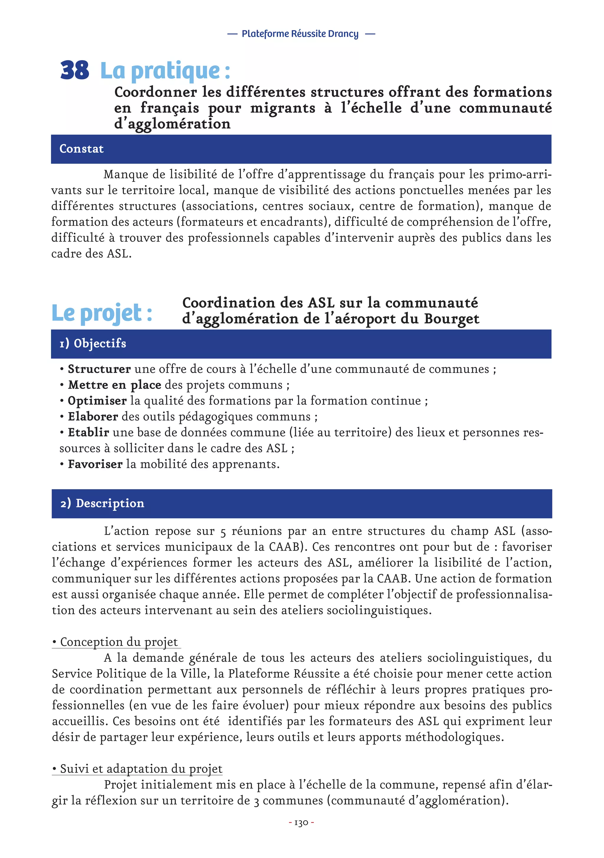 - 130 -
	 Manque de lisibilité de l’offre d’apprentissage du français pour les primo-arri-
vants sur le territoire local, manque de visibilité des actions ponctuelles menées par les
différentes structures (associations, centres sociaux, centre de formation), manque de
formation des acteurs (formateurs et encadrants), difficulté de compréhension de l’offre,
difficulté à trouver des professionnels capables d’intervenir auprès des publics dans les
cadre des ASL.
Coordonner les différentes structures offrant des formations
en français pour migrants à l’échelle d’une communauté
d’agglomération
La pratique :38
Constat
1) Objectifs
Le projet :
Coordination des ASL sur la communauté
d’agglomération de l’aéroport du Bourget
• Structurer une offre de cours à l’échelle d’une communauté de communes ;
• Mettre en place des projets communs ;
• Optimiser la qualité des formations par la formation continue ;
• Elaborer des outils pédagogiques communs ;
• Etablir une base de données commune (liée au territoire) des lieux et personnes res-
sources à solliciter dans le cadre des ASL ;
• Favoriser la mobilité des apprenants.
2) Description
	 L’action repose sur 5 réunions par an entre structures du champ ASL (asso-
ciations et services municipaux de la CAAB). Ces rencontres ont pour but de : favoriser
l’échange d’expériences former les acteurs des ASL, améliorer la lisibilité de l’action,
communiquer sur les différentes actions proposées par la CAAB. Une action de formation
est aussi organisée chaque année. Elle permet de compléter l’objectif de professionnalisa-
tion des acteurs intervenant au sein des ateliers sociolinguistiques.
• Conception du projet
	 A la demande générale de tous les acteurs des ateliers sociolinguistiques, du
Service Politique de la Ville, la Plateforme Réussite a été choisie pour mener cette action
de coordination permettant aux personnels de réfléchir à leurs propres pratiques pro-
fessionnelles (en vue de les faire évoluer) pour mieux répondre aux besoins des publics
accueillis. Ces besoins ont été identifiés par les formateurs des ASL qui expriment leur
désir de partager leur expérience, leurs outils et leurs apports méthodologiques.
• Suivi et adaptation du projet
	 Projet initialement mis en place à l’échelle de la commune, repensé afin d’élar-
gir la réflexion sur un territoire de 3 communes (communauté d’agglomération).
— Plateforme Réussite Drancy —
 