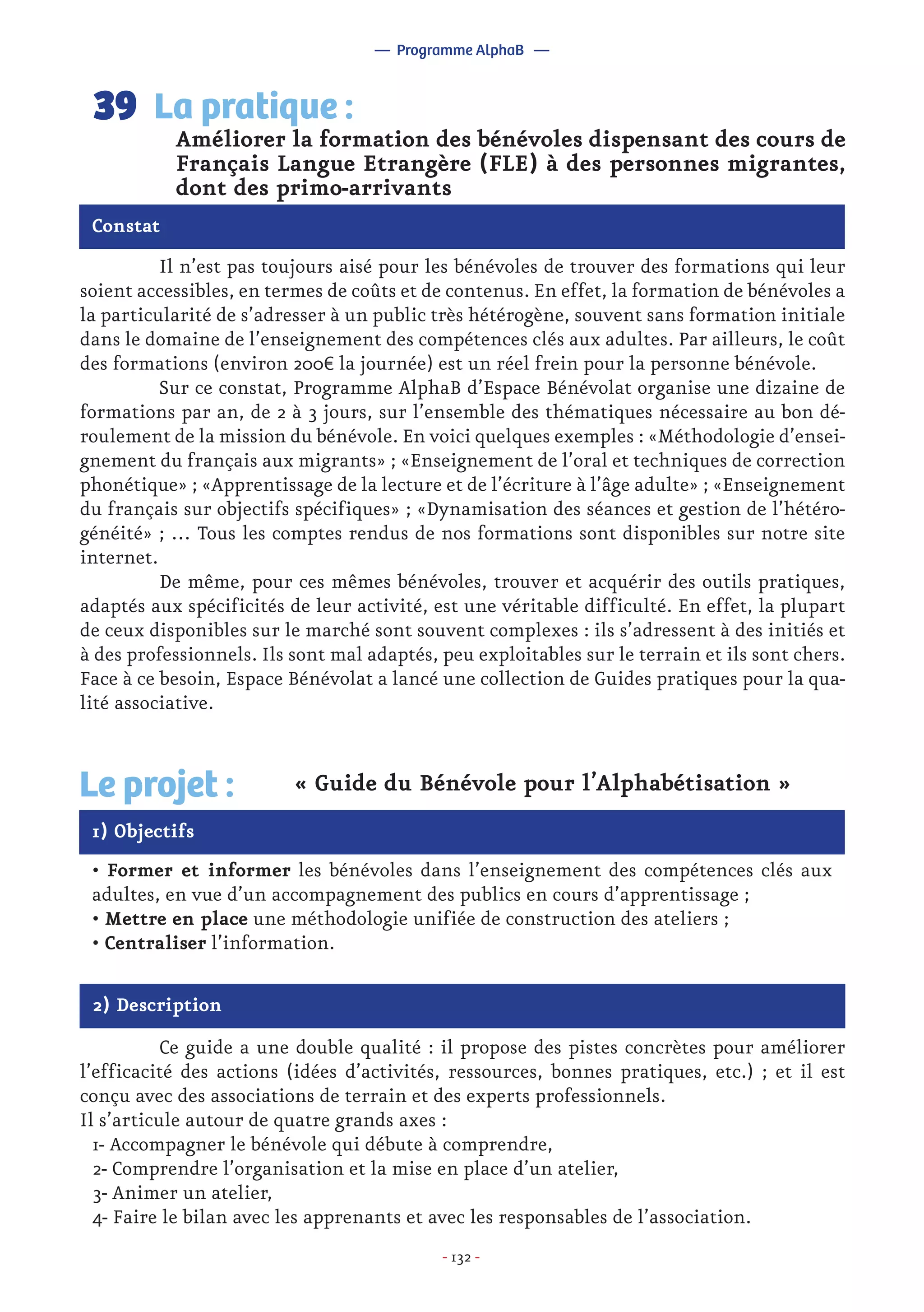 - 132 -
	 Il n’est pas toujours aisé pour les bénévoles de trouver des formations qui leur
soient accessibles, en termes de coûts et de contenus. En effet, la formation de bénévoles a
la particularité de s’adresser à un public très hétérogène, souvent sans formation initiale
dans le domaine de l’enseignement des compétences clés aux adultes. Par ailleurs, le coût
des formations (environ 200€ la journée) est un réel frein pour la personne bénévole.
	 Sur ce constat, Programme AlphaB d’Espace Bénévolat organise une dizaine de
formations par an, de 2 à 3 jours, sur l’ensemble des thématiques nécessaire au bon dé-
roulement de la mission du bénévole. En voici quelques exemples : «Méthodologie d’ensei-
gnement du français aux migrants» ; «Enseignement de l’oral et techniques de correction
phonétique» ; «Apprentissage de la lecture et de l’écriture à l’âge adulte» ; «Enseignement
du français sur objectifs spécifiques» ; «Dynamisation des séances et gestion de l’hétéro-
généité» ; … Tous les comptes rendus de nos formations sont disponibles sur notre site
internet.
	 De même, pour ces mêmes bénévoles, trouver et acquérir des outils pratiques,
adaptés aux spécificités de leur activité, est une véritable difficulté. En effet, la plupart
de ceux disponibles sur le marché sont souvent complexes : ils s’adressent à des initiés et
à des professionnels. Ils sont mal adaptés, peu exploitables sur le terrain et ils sont chers.
Face à ce besoin, Espace Bénévolat a lancé une collection de Guides pratiques pour la qua-
lité associative.
Améliorer la formation des bénévoles dispensant des cours de
Français Langue Etrangère (FLE) à des personnes migrantes,
dont des primo-arrivants
La pratique :39
Constat
1) Objectifs
Le projet : « Guide du Bénévole pour l’Alphabétisation »
• Former et informer les bénévoles dans l’enseignement des compétences clés aux
adultes, en vue d’un accompagnement des publics en cours d’apprentissage ;
• Mettre en place une méthodologie unifiée de construction des ateliers ;
• Centraliser l’information.
2) Description
	 Ce guide a une double qualité : il propose des pistes concrètes pour améliorer
l’efficacité des actions (idées d’activités, ressources, bonnes pratiques, etc.) ; et il est
conçu avec des associations de terrain et des experts professionnels.
Il s’articule autour de quatre grands axes :
1- Accompagner le bénévole qui débute à comprendre,
2- Comprendre l’organisation et la mise en place d’un atelier,
3- Animer un atelier,
4- Faire le bilan avec les apprenants et avec les responsables de l’association.
— Programme AlphaB —
 