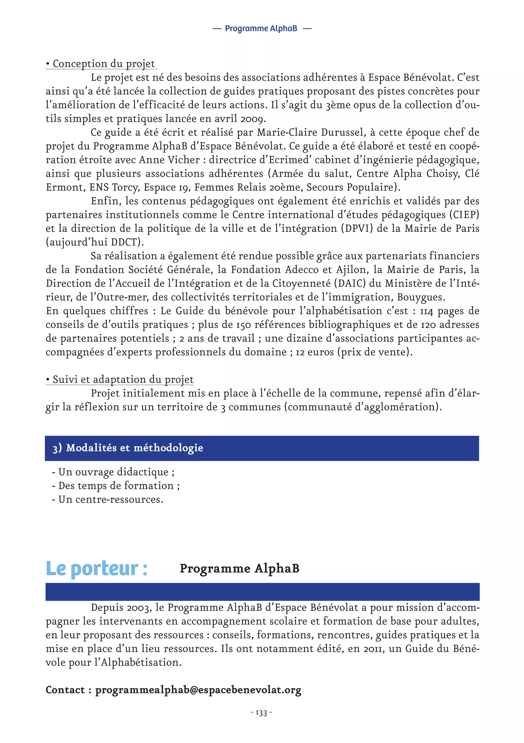 - 133 -
Programme AlphaB
	 Depuis 2003, le Programme AlphaB d’Espace Bénévolat a pour mission d’accom-
pagner les intervenants en accompagnement scolaire et formation de base pour adultes,
en leur proposant des ressources : conseils, formations, rencontres, guides pratiques et la
mise en place d’un lieu ressources. Ils ont notamment édité, en 2011, un Guide du Béné-
vole pour l’Alphabétisation.
Contact : programmealphab@espacebenevolat.org
Le porteur :
— Programme AlphaB —
3) Modalités et méthodologie
- Un ouvrage didactique ;
- Des temps de formation ;
- Un centre-ressources.
• Conception du projet
	 Le projet est né des besoins des associations adhérentes à Espace Bénévolat. C’est
ainsi qu’a été lancée la collection de guides pratiques proposant des pistes concrètes pour
l’amélioration de l’efficacité de leurs actions. Il s’agit du 3ème opus de la collection d’ou-
tils simples et pratiques lancée en avril 2009.
	 Ce guide a été écrit et réalisé par Marie-Claire Durussel, à cette époque chef de
projet du Programme AlphaB d’Espace Bénévolat. Ce guide a été élaboré et testé en coopé-
ration étroite avec Anne Vicher : directrice d’Ecrimed’ cabinet d’ingénierie pédagogique,
ainsi que plusieurs associations adhérentes (Armée du salut, Centre Alpha Choisy, Clé
Ermont, ENS Torcy, Espace 19, Femmes Relais 20ème, Secours Populaire).
	 Enfin, les contenus pédagogiques ont également été enrichis et validés par des
partenaires institutionnels comme le Centre international d’études pédagogiques (CIEP)
et la direction de la politique de la ville et de l’intégration (DPVI) de la Mairie de Paris
(aujourd’hui DDCT).
	 Sa réalisation a également été rendue possible grâce aux partenariats financiers
de la Fondation Société Générale, la Fondation Adecco et Ajilon, la Mairie de Paris, la
Direction de l’Accueil de l’Intégration et de la Citoyenneté (DAIC) du Ministère de l’Inté-
rieur, de l’Outre-mer, des collectivités territoriales et de l’immigration, Bouygues.
En quelques chiffres : Le Guide du bénévole pour l’alphabétisation c’est : 114 pages de
conseils de d’outils pratiques ; plus de 150 références bibliographiques et de 120 adresses
de partenaires potentiels ; 2 ans de travail ; une dizaine d’associations participantes ac-
compagnées d’experts professionnels du domaine ; 12 euros (prix de vente).
• Suivi et adaptation du projet
	 Projet initialement mis en place à l’échelle de la commune, repensé afin d’élar-
gir la réflexion sur un territoire de 3 communes (communauté d’agglomération).
 