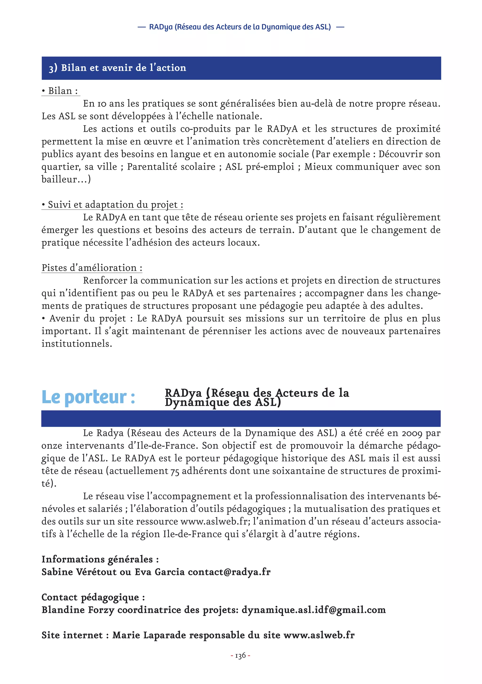 - 136 -
RADya (Réseau des Acteurs de la
Dynamique des ASL)
	 Le Radya (Réseau des Acteurs de la Dynamique des ASL) a été créé en 2009 par
onze intervenants d’Ile-de-France. Son objectif est de promouvoir la démarche pédago-
gique de l’ASL. Le RADyA est le porteur pédagogique historique des ASL mais il est aussi
tête de réseau (actuellement 75 adhérents dont une soixantaine de structures de proximi-
té).
	 Le réseau vise l’accompagnement et la professionnalisation des intervenants bé-
névoles et salariés ; l’élaboration d’outils pédagogiques ; la mutualisation des pratiques et
des outils sur un site ressource www.aslweb.fr; l’animation d’un réseau d’acteurs associa-
tifs à l’échelle de la région Ile-de-France qui s’élargit à d’autre régions.
Informations générales :
Sabine Vérétout ou Eva Garcia contact@radya.fr
Contact pédagogique :
Blandine Forzy coordinatrice des projets: dynamique.asl.idf@gmail.com
Site internet : Marie Laparade responsable du site www.aslweb.fr
Le porteur :
— RADya (Réseau des Acteurs de la Dynamique des ASL) —
• Bilan :
	 En 10 ans les pratiques se sont généralisées bien au-delà de notre propre réseau.
Les ASL se sont développées à l’échelle nationale.
	 Les actions et outils co-produits par le RADyA et les structures de proximité
permettent la mise en œuvre et l’animation très concrètement d’ateliers en direction de
publics ayant des besoins en langue et en autonomie sociale (Par exemple : Découvrir son
quartier, sa ville ; Parentalité scolaire ; ASL pré-emploi ; Mieux communiquer avec son
bailleur…)
• Suivi et adaptation du projet :
	 Le RADyA en tant que tête de réseau oriente ses projets en faisant régulièrement
émerger les questions et besoins des acteurs de terrain. D’autant que le changement de
pratique nécessite l’adhésion des acteurs locaux.
Pistes d’amélioration :
	 Renforcer la communication sur les actions et projets en direction de structures
qui n’identifient pas ou peu le RADyA et ses partenaires ; accompagner dans les change-
ments de pratiques de structures proposant une pédagogie peu adaptée à des adultes.
• Avenir du projet : Le RADyA poursuit ses missions sur un territoire de plus en plus
important. Il s’agit maintenant de pérenniser les actions avec de nouveaux partenaires
institutionnels.
3) Bilan et avenir de l’action
 