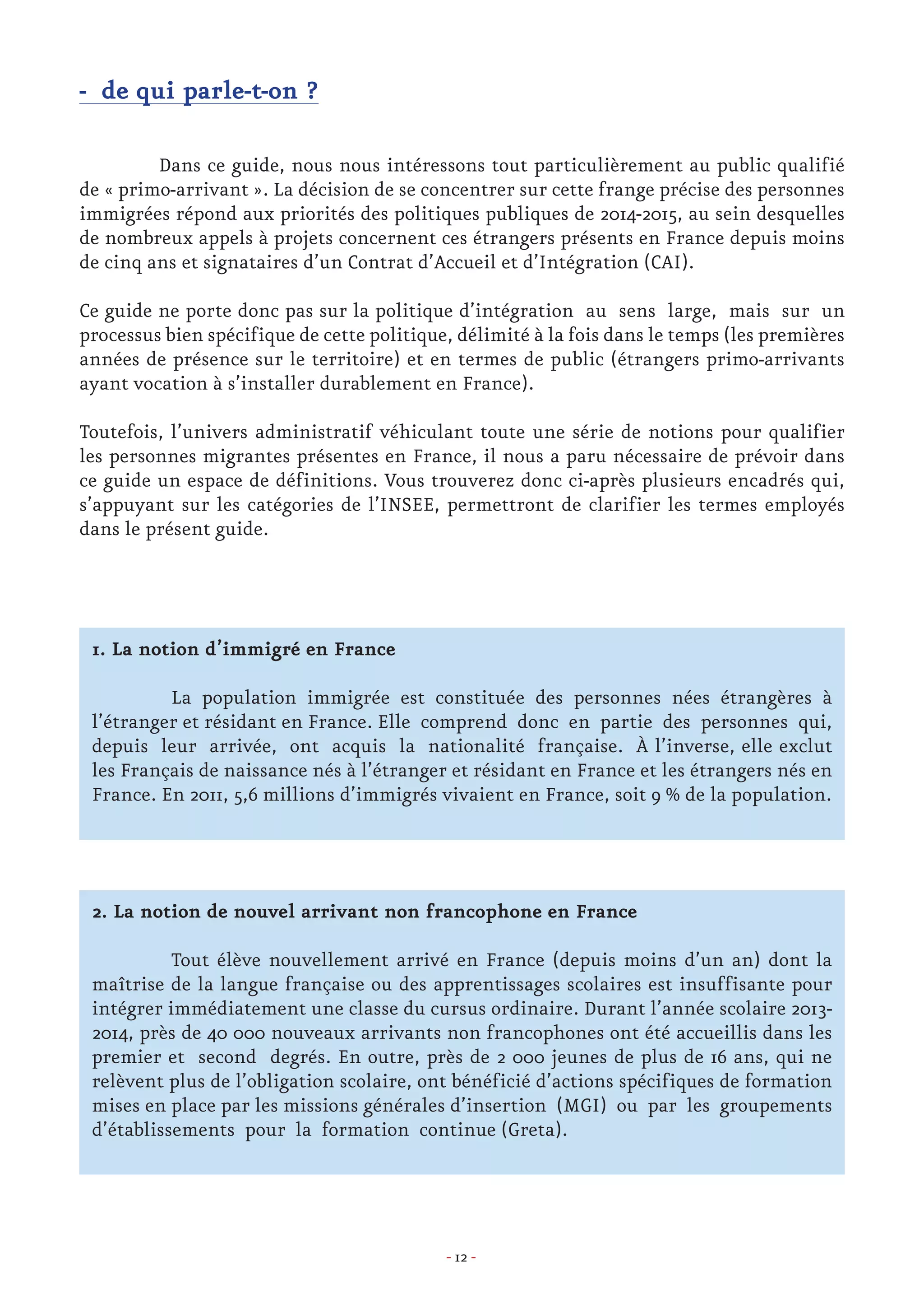 - 12 -
- de qui parle-t-on ?
	 Dans ce guide, nous nous intéressons tout particulièrement au public qualifié
de « primo-arrivant ». La décision de se concentrer sur cette frange précise des personnes
immigrées répond aux priorités des politiques publiques de 2014-2015, au sein desquelles
de nombreux appels à projets concernent ces étrangers présents en France depuis moins
de cinq ans et signataires d’un Contrat d’Accueil et d’Intégration (CAI).
Ce guide ne porte donc pas sur la politique d’intégration au sens large, mais sur un
processus bien spécifique de cette politique, délimité à la fois dans le temps (les premières
années de présence sur le territoire) et en termes de public (étrangers primo-arrivants
ayant vocation à s’installer durablement en France).
Toutefois, l’univers administratif véhiculant toute une série de notions pour qualifier
les personnes migrantes présentes en France, il nous a paru nécessaire de prévoir dans
ce guide un espace de définitions. Vous trouverez donc ci-après plusieurs encadrés qui,
s’appuyant sur les catégories de l’INSEE, permettront de clarifier les termes employés
dans le présent guide.
1. La notion d’immigré en France
	
	 La population immigrée est constituée des personnes nées étrangères à
l’étranger et résidant en France. Elle comprend donc en partie des personnes qui,
depuis leur arrivée, ont acquis la nationalité française. À l’inverse, elle exclut
les Français de naissance nés à l’étranger et résidant en France et les étrangers nés en
France. En 2011, 5,6 millions d’immigrés vivaient en France, soit 9 % de la population.
2. La notion de nouvel arrivant non francophone en France
	
	 Tout élève nouvellement arrivé en France (depuis moins d’un an) dont la
maîtrise de la langue française ou des apprentissages scolaires est insuffisante pour
intégrer immédiatement une classe du cursus ordinaire. Durant l’année scolaire 2013-
2014, près de 40 000 nouveaux arrivants non francophones ont été accueillis dans les
premier et second degrés. En outre, près de 2 000 jeunes de plus de 16 ans, qui ne
relèvent plus de l’obligation scolaire, ont bénéficié d’actions spécifiques de formation
mises en place par les missions générales d’insertion (MGI) ou par les groupements
d’établissements pour la formation continue (Greta).
 