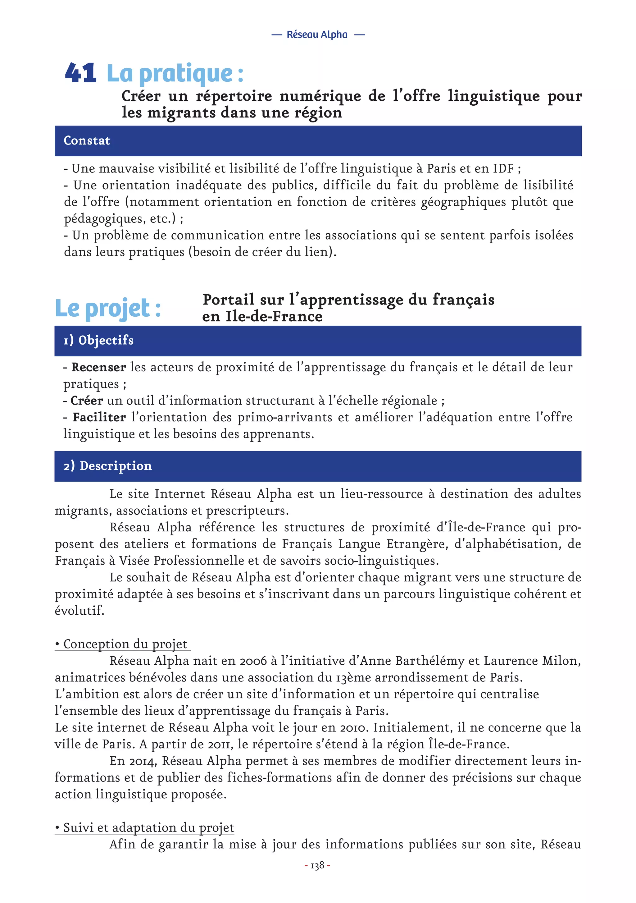 - 138 -
- Une mauvaise visibilité et lisibilité de l’offre linguistique à Paris et en IDF ;
- Une orientation inadéquate des publics, difficile du fait du problème de lisibilité
de l’offre (notamment orientation en fonction de critères géographiques plutôt que
pédagogiques, etc.) ;
- Un problème de communication entre les associations qui se sentent parfois isolées
dans leurs pratiques (besoin de créer du lien).
Créer un répertoire numérique de l’offre linguistique pour
les migrants dans une région
La pratique :41
Constat
1) Objectifs
Le projet : Portail sur l’apprentissage du français
en Ile-de-France
- Recenser les acteurs de proximité de l’apprentissage du français et le détail de leur
pratiques ;
- Créer un outil d’information structurant à l’échelle régionale ;
- Faciliter l’orientation des primo-arrivants et améliorer l’adéquation entre l’offre
linguistique et les besoins des apprenants.
2) Description
	 Le site Internet Réseau Alpha est un lieu-ressource à destination des adultes
migrants, associations et prescripteurs.
	 Réseau Alpha référence les structures de proximité d’Île-de-France qui pro-
posent des ateliers et formations de Français Langue Etrangère, d’alphabétisation, de
Français à Visée Professionnelle et de savoirs socio-linguistiques.
	 Le souhait de Réseau Alpha est d’orienter chaque migrant vers une structure de
proximité adaptée à ses besoins et s’inscrivant dans un parcours linguistique cohérent et
évolutif.
• Conception du projet
	 Réseau Alpha nait en 2006 à l’initiative d’Anne Barthélémy et Laurence Milon,
animatrices bénévoles dans une association du 13ème arrondissement de Paris.
L’ambition est alors de créer un site d’information et un répertoire qui centralise
l’ensemble des lieux d’apprentissage du français à Paris.
Le site internet de Réseau Alpha voit le jour en 2010. Initialement, il ne concerne que la
ville de Paris. A partir de 2011, le répertoire s’étend à la région Île-de-France.
	 En 2014, Réseau Alpha permet à ses membres de modifier directement leurs in-
formations et de publier des fiches-formations afin de donner des précisions sur chaque
action linguistique proposée.
• Suivi et adaptation du projet
	 Afin de garantir la mise à jour des informations publiées sur son site, Réseau
— Réseau Alpha —
 