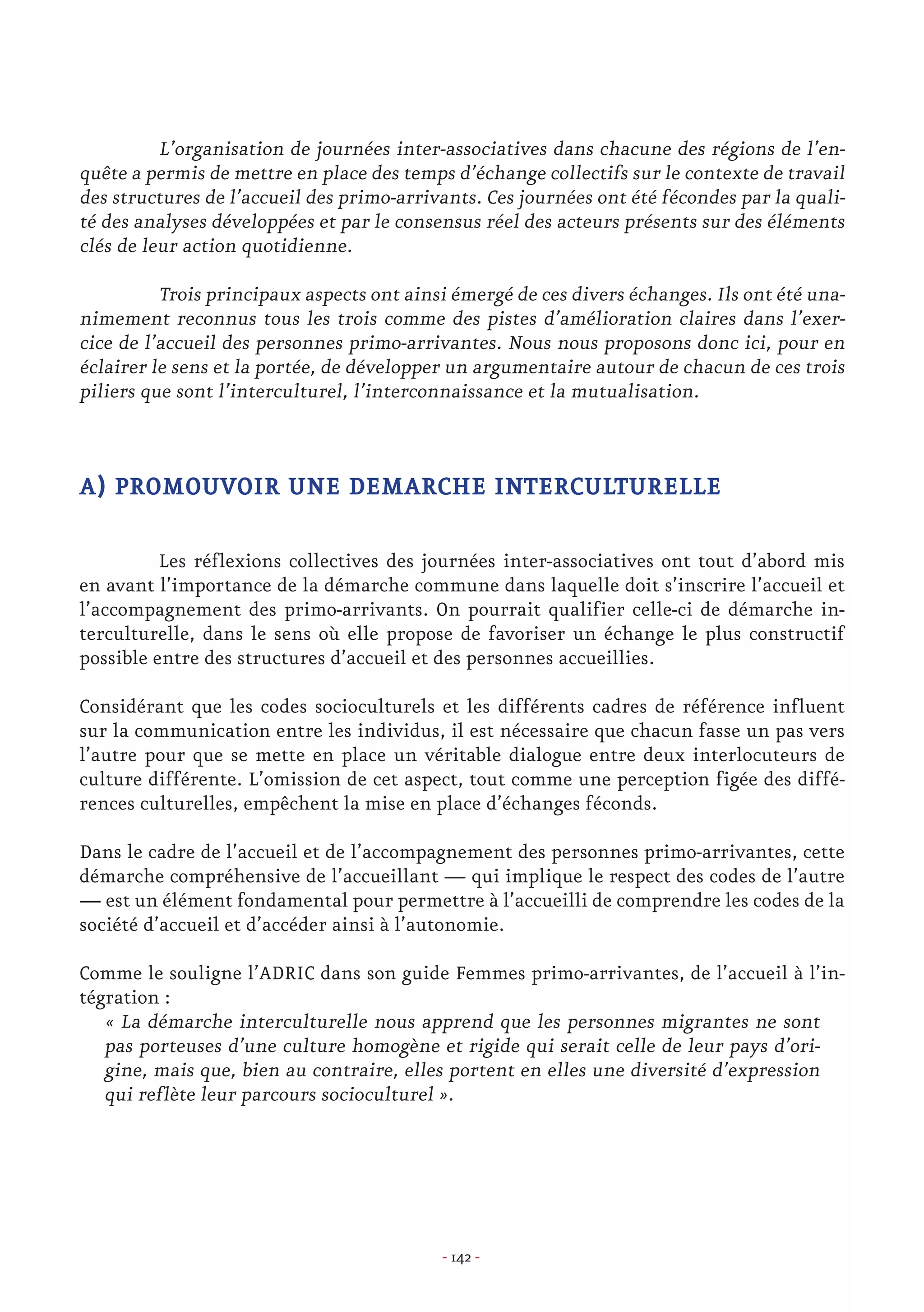 - 142 -
	
	 L’organisation de journées inter-associatives dans chacune des régions de l’en-
quête a permis de mettre en place des temps d’échange collectifs sur le contexte de travail
des structures de l’accueil des primo-arrivants. Ces journées ont été fécondes par la quali-
té des analyses développées et par le consensus réel des acteurs présents sur des éléments
clés de leur action quotidienne.
	 Trois principaux aspects ont ainsi émergé de ces divers échanges. Ils ont été una-
nimement reconnus tous les trois comme des pistes d’amélioration claires dans l’exer-
cice de l’accueil des personnes primo-arrivantes. Nous nous proposons donc ici, pour en
éclairer le sens et la portée, de développer un argumentaire autour de chacun de ces trois
piliers que sont l’interculturel, l’interconnaissance et la mutualisation.
A) PROMOUVOIR UNE DEMARCHE INTERCULTURELLE
	 Les réflexions collectives des journées inter-associatives ont tout d’abord mis
en avant l’importance de la démarche commune dans laquelle doit s’inscrire l’accueil et
l’accompagnement des primo-arrivants. On pourrait qualifier celle-ci de démarche in-
terculturelle, dans le sens où elle propose de favoriser un échange le plus constructif
possible entre des structures d’accueil et des personnes accueillies.
Considérant que les codes socioculturels et les différents cadres de référence influent
sur la communication entre les individus, il est nécessaire que chacun fasse un pas vers
l’autre pour que se mette en place un véritable dialogue entre deux interlocuteurs de
culture différente. L’omission de cet aspect, tout comme une perception figée des diffé-
rences culturelles, empêchent la mise en place d’échanges féconds.
Dans le cadre de l’accueil et de l’accompagnement des personnes primo-arrivantes, cette
démarche compréhensive de l’accueillant — qui implique le respect des codes de l’autre
— est un élément fondamental pour permettre à l’accueilli de comprendre les codes de la
société d’accueil et d’accéder ainsi à l’autonomie.
Comme le souligne l’ADRIC dans son guide Femmes primo-arrivantes, de l’accueil à l’in-
tégration :
« La démarche interculturelle nous apprend que les personnes migrantes ne sont
pas porteuses d’une culture homogène et rigide qui serait celle de leur pays d’ori-
gine, mais que, bien au contraire, elles portent en elles une diversité d’expression
qui reflète leur parcours socioculturel ».
 