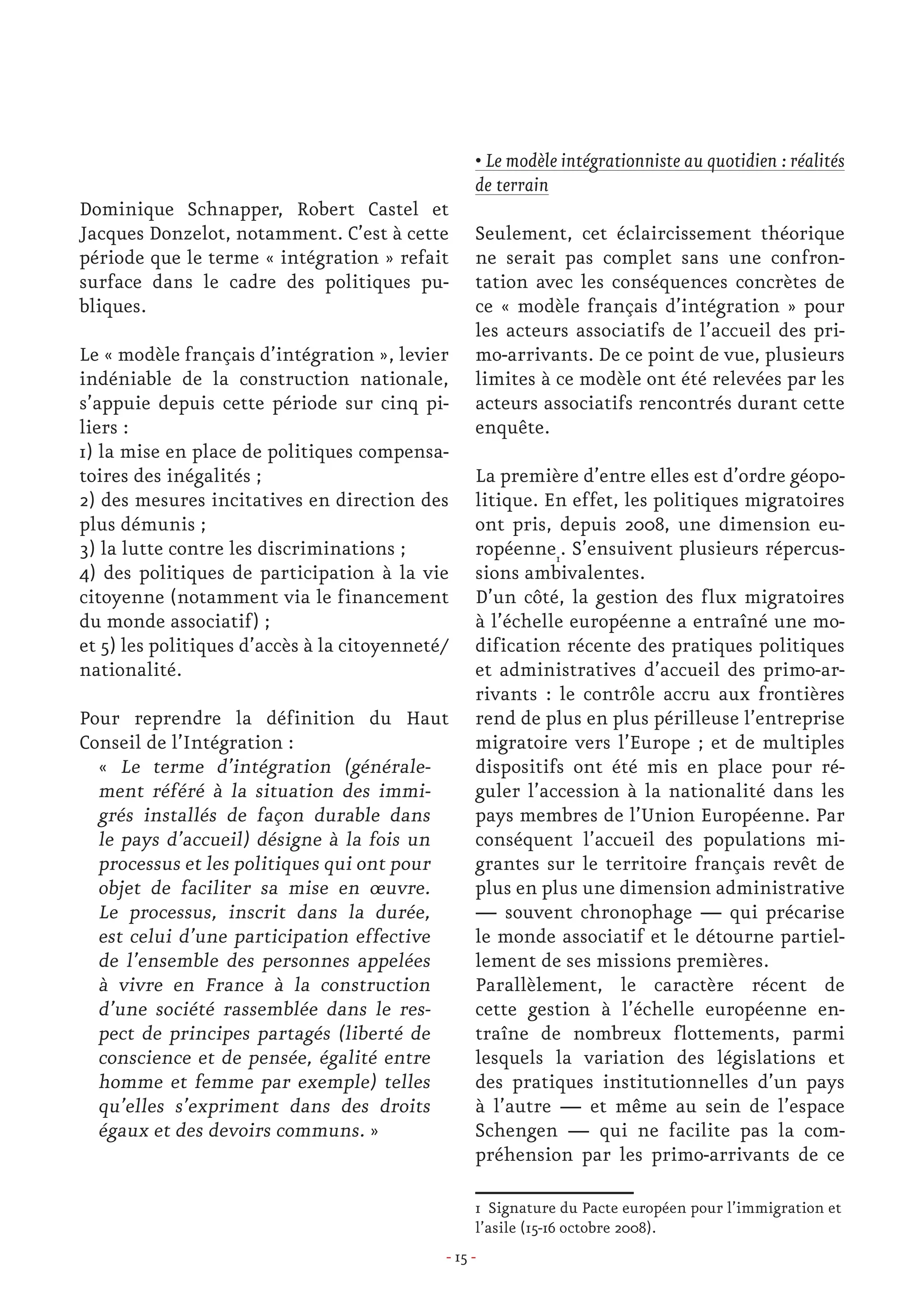 - 15 -
Dominique Schnapper, Robert Castel et
Jacques Donzelot, notamment. C’est à cette
période que le terme « intégration » refait
surface dans le cadre des politiques pu-
bliques.
Le « modèle français d’intégration », levier
indéniable de la construction nationale,
s’appuie depuis cette période sur cinq pi-
liers :
1) la mise en place de politiques compensa-
toires des inégalités ;
2) des mesures incitatives en direction des
plus démunis ;
3) la lutte contre les discriminations ;
4) des politiques de participation à la vie
citoyenne (notamment via le financement
du monde associatif) ;
et 5) les politiques d’accès à la citoyenneté/
nationalité.
Pour reprendre la définition du Haut
Conseil de l’Intégration :
« Le terme d’intégration (générale-
ment référé à la situation des immi-
grés installés de façon durable dans
le pays d’accueil) désigne à la fois un
processus et les politiques qui ont pour
objet de faciliter sa mise en œuvre.
Le processus, inscrit dans la durée,
est celui d’une participation effective
de l’ensemble des personnes appelées
à vivre en France à la construction
d’une société rassemblée dans le res-
pect de principes partagés (liberté de
conscience et de pensée, égalité entre
homme et femme par exemple) telles
qu’elles s’expriment dans des droits
égaux et des devoirs communs. »
• Le modèle intégrationniste au quotidien : réalités
de terrain
Seulement, cet éclaircissement théorique
ne serait pas complet sans une confron-
tation avec les conséquences concrètes de
ce « modèle français d’intégration » pour
les acteurs associatifs de l’accueil des pri-
mo-arrivants. De ce point de vue, plusieurs
limites à ce modèle ont été relevées par les
acteurs associatifs rencontrés durant cette
enquête.
La première d’entre elles est d’ordre géopo-
litique. En effet, les politiques migratoires
ont pris, depuis 2008, une dimension eu-
ropéenne1
. S’ensuivent plusieurs répercus-
sions ambivalentes.
D’un côté, la gestion des flux migratoires
à l’échelle européenne a entraîné une mo-
dification récente des pratiques politiques
et administratives d’accueil des primo-ar-
rivants : le contrôle accru aux frontières
rend de plus en plus périlleuse l’entreprise
migratoire vers l’Europe ; et de multiples
dispositifs ont été mis en place pour ré-
guler l’accession à la nationalité dans les
pays membres de l’Union Européenne. Par
conséquent l’accueil des populations mi-
grantes sur le territoire français revêt de
plus en plus une dimension administrative
— souvent chronophage — qui précarise
le monde associatif et le détourne partiel-
lement de ses missions premières.
Parallèlement, le caractère récent de
cette gestion à l’échelle européenne en-
traîne de nombreux flottements, parmi
lesquels la variation des législations et
des pratiques institutionnelles d’un pays
à l’autre — et même au sein de l’espace
Schengen — qui ne facilite pas la com-
préhension par les primo-arrivants de ce
1 Signature du Pacte européen pour l’immigration et
l’asile (15-16 octobre 2008).
 