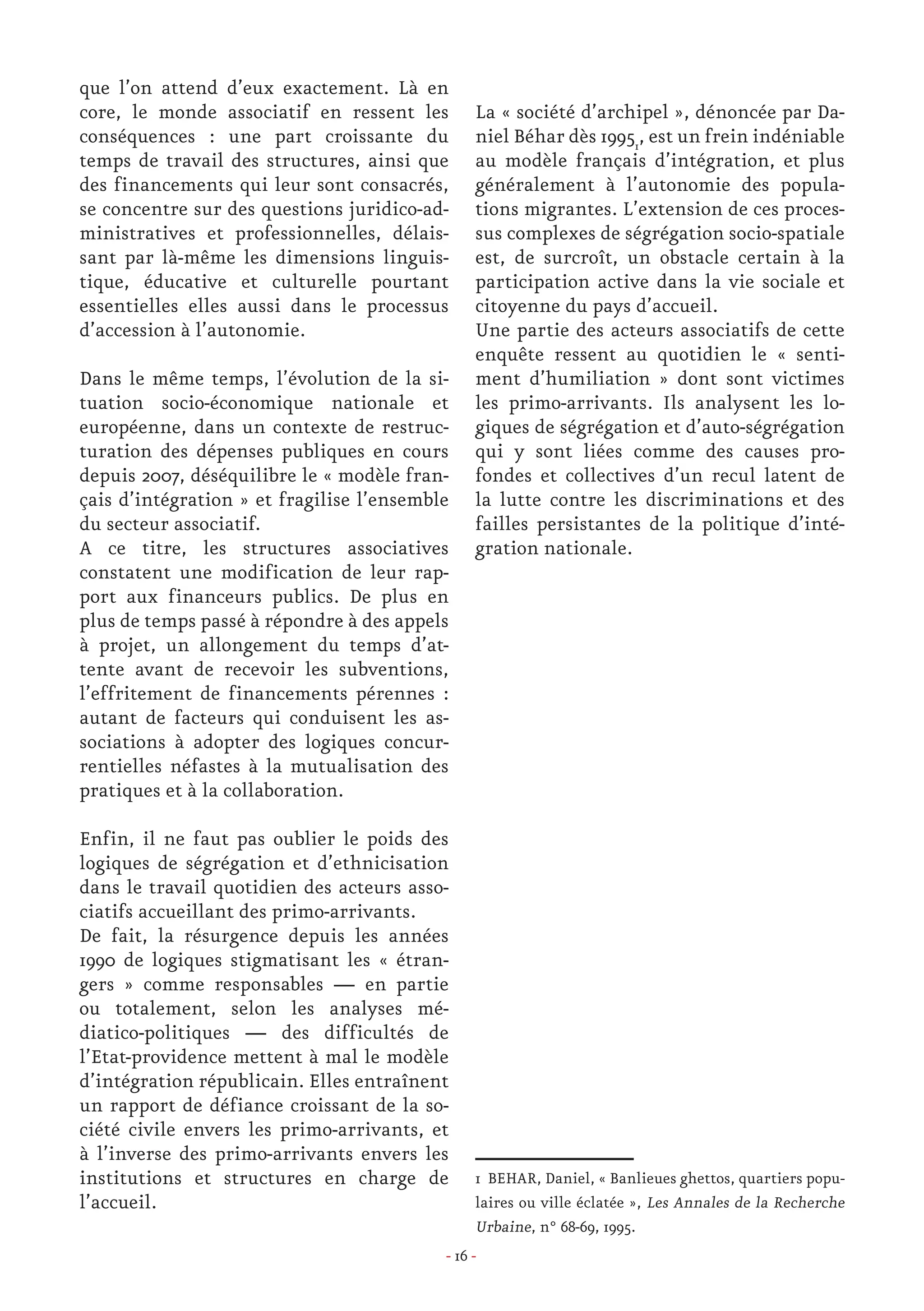 - 16 -
que l’on attend d’eux exactement. Là en
core, le monde associatif en ressent les
conséquences : une part croissante du
temps de travail des structures, ainsi que
des financements qui leur sont consacrés,
se concentre sur des questions juridico-ad-
ministratives et professionnelles, délais-
sant par là-même les dimensions linguis-
tique, éducative et culturelle pourtant
essentielles elles aussi dans le processus
d’accession à l’autonomie.
Dans le même temps, l’évolution de la si-
tuation socio-économique nationale et
européenne, dans un contexte de restruc-
turation des dépenses publiques en cours
depuis 2007, déséquilibre le « modèle fran-
çais d’intégration » et fragilise l’ensemble
du secteur associatif. 	
A ce titre, les structures associatives
constatent une modification de leur rap-
port aux financeurs publics. De plus en
plus de temps passé à répondre à des appels
à projet, un allongement du temps d’at-
tente avant de recevoir les subventions,
l’effritement de financements pérennes :
autant de facteurs qui conduisent les as-
sociations à adopter des logiques concur-
rentielles néfastes à la mutualisation des
pratiques et à la collaboration.
Enfin, il ne faut pas oublier le poids des
logiques de ségrégation et d’ethnicisation
dans le travail quotidien des acteurs asso-
ciatifs accueillant des primo-arrivants.
De fait, la résurgence depuis les années
1990 de logiques stigmatisant les « étran-
gers » comme responsables — en partie
ou totalement, selon les analyses mé-
diatico-politiques — des difficultés de
l’Etat-providence mettent à mal le modèle
d’intégration républicain. Elles entraînent
un rapport de défiance croissant de la so-
ciété civile envers les primo-arrivants, et
à l’inverse des primo-arrivants envers les
institutions et structures en charge de
l’accueil.
La « société d’archipel », dénoncée par Da-
niel Béhar dès 19951
, est un frein indéniable
au modèle français d’intégration, et plus
généralement à l’autonomie des popula-
tions migrantes. L’extension de ces proces-
sus complexes de ségrégation socio-spatiale
est, de surcroît, un obstacle certain à la
participation active dans la vie sociale et
citoyenne du pays d’accueil.
Une partie des acteurs associatifs de cette
enquête ressent au quotidien le « senti-
ment d’humiliation » dont sont victimes
les primo-arrivants. Ils analysent les lo-
giques de ségrégation et d’auto-ségrégation
qui y sont liées comme des causes pro-
fondes et collectives d’un recul latent de
la lutte contre les discriminations et des
failles persistantes de la politique d’inté-
gration nationale.
1 BEHAR, Daniel, « Banlieues ghettos, quartiers popu-
laires ou ville éclatée », Les Annales de la Recherche
Urbaine, n° 68-69, 1995.
 