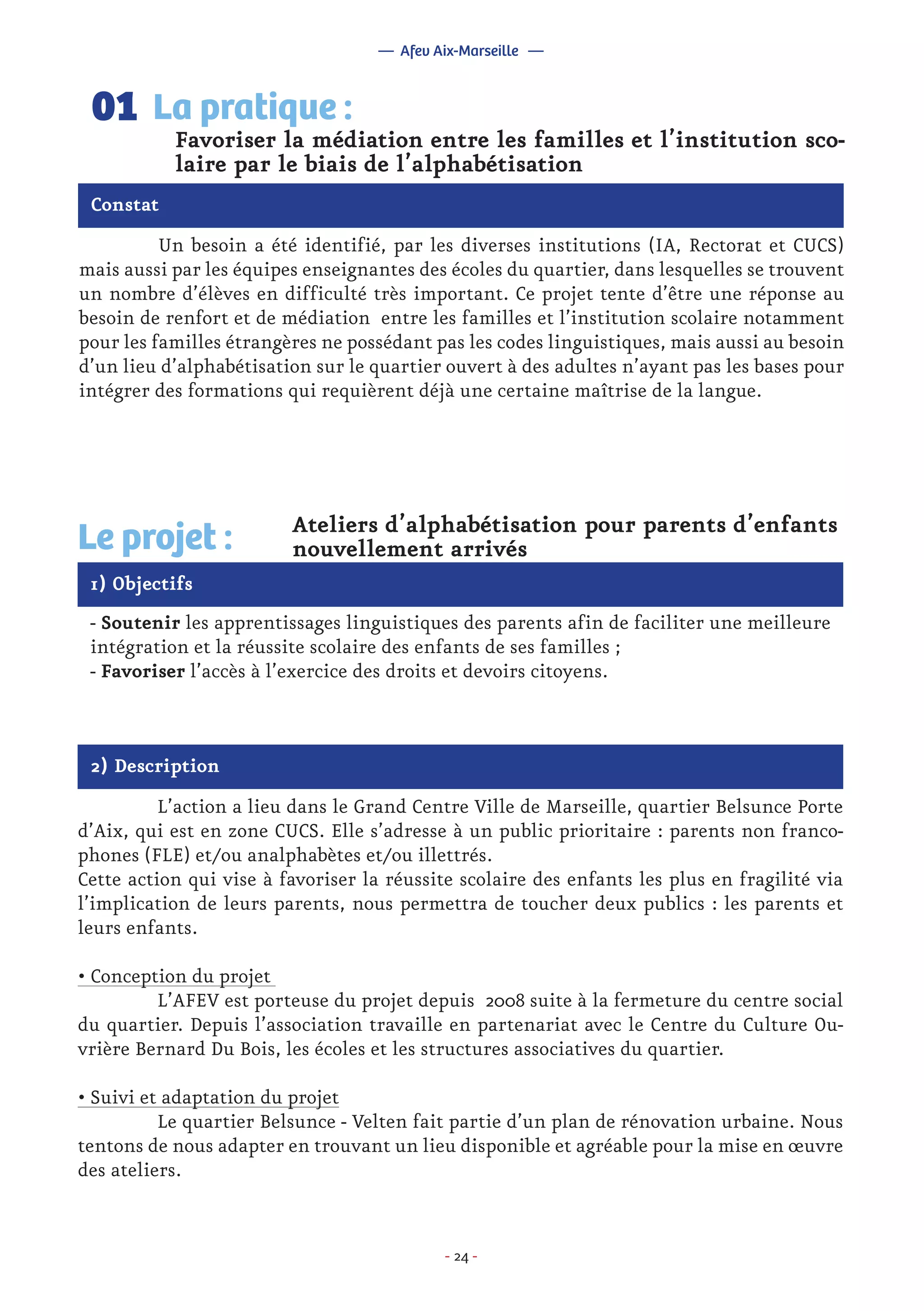 - 24 -
	 Un besoin a été identifié, par les diverses institutions (IA, Rectorat et CUCS)
mais aussi par les équipes enseignantes des écoles du quartier, dans lesquelles se trouvent
un nombre d’élèves en difficulté très important. Ce projet tente d’être une réponse au
besoin de renfort et de médiation entre les familles et l’institution scolaire notamment
pour les familles étrangères ne possédant pas les codes linguistiques, mais aussi au besoin
d’un lieu d’alphabétisation sur le quartier ouvert à des adultes n’ayant pas les bases pour
intégrer des formations qui requièrent déjà une certaine maîtrise de la langue.
Favoriser la médiation entre les familles et l’institution sco-
laire par le biais de l’alphabétisation
La pratique :01
Constat
1) Objectifs
Le projet : Ateliers d’alphabétisation pour parents d’enfants
nouvellement arrivés
- Soutenir les apprentissages linguistiques des parents afin de faciliter une meilleure
intégration et la réussite scolaire des enfants de ses familles ;
- Favoriser l’accès à l’exercice des droits et devoirs citoyens.
2) Description
	 L’action a lieu dans le Grand Centre Ville de Marseille, quartier Belsunce Porte
d’Aix, qui est en zone CUCS. Elle s’adresse à un public prioritaire : parents non franco-
phones (FLE) et/ou analphabètes et/ou illettrés.
Cette action qui vise à favoriser la réussite scolaire des enfants les plus en fragilité via
l’implication de leurs parents, nous permettra de toucher deux publics : les parents et
leurs enfants.
• Conception du projet
	 L’AFEV est porteuse du projet depuis 2008 suite à la fermeture du centre social
du quartier. Depuis l’association travaille en partenariat avec le Centre du Culture Ou-
vrière Bernard Du Bois, les écoles et les structures associatives du quartier.
• Suivi et adaptation du projet
	 Le quartier Belsunce - Velten fait partie d’un plan de rénovation urbaine. Nous
tentons de nous adapter en trouvant un lieu disponible et agréable pour la mise en œuvre
des ateliers.
— Afev Aix-Marseille —
 
